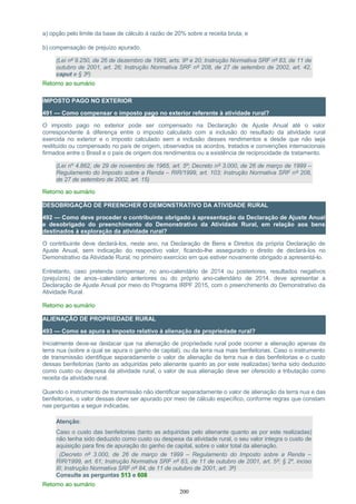 a) opção pelo limite da base de cálculo à razão de 20% sobre a receita bruta; e
b) compensação de prejuízo apurado.
(Lei nº 9.250, de 26 de dezembro de 1995, arts. 9º e 20; Instrução Normativa SRF nº 83, de 11 de
outubro de 2001, art. 26; Instrução Normativa SRF nº 208, de 27 de setembro de 2002, art. 42,
caput e § 3º)
Retorno ao sumário
IMPOSTO PAGO NO EXTERIOR
491 — Como compensar o imposto pago no exterior referente à atividade rural?
O imposto pago no exterior pode ser compensado na Declaração de Ajuste Anual até o valor
correspondente à diferença entre o imposto calculado com a inclusão do resultado da atividade rural
exercida no exterior e o imposto calculado sem a inclusão desses rendimentos e desde que não seja
restituído ou compensado no país de origem, observados os acordos, tratados e convenções internacionais
firmados entre o Brasil e o país de origem dos rendimentos ou a existência de reciprocidade de tratamento.
(Lei nº 4.862, de 29 de novembro de 1965, art. 5º; Decreto nº 3.000, de 26 de março de 1999 –
Regulamento do Imposto sobre a Renda – RIR/1999, art. 103; Instrução Normativa SRF nº 208,
de 27 de setembro de 2002, art. 15)
Retorno ao sumário
DESOBRIGAÇÃO DE PREENCHER O DEMONSTRATIVO DA ATIVIDADE RURAL
492 — Como deve proceder o contribuinte obrigado à apresentação da Declaração de Ajuste Anual
e desobrigado do preenchimento do Demonstrativo da Atividade Rural, em relação aos bens
destinados à exploração da atividade rural?
O contribuinte deve declará-los, neste ano, na Declaração de Bens e Direitos da própria Declaração de
Ajuste Anual, sem indicação do respectivo valor, ficando-lhe assegurado o direito de declará-los no
Demonstrativo da Atividade Rural, no primeiro exercício em que estiver novamente obrigado a apresentá-lo.
Entretanto, caso pretenda compensar, no ano-calendário de 2014 ou posteriores, resultados negativos
(prejuízos) de anos–calendário anteriores ou do próprio ano-calendário de 2014, deve apresentar a
Declaração de Ajuste Anual por meio do Programa IRPF 2015, com o preenchimento do Demonstrativo da
Atividade Rural.
Retorno ao sumário
ALIENAÇÃO DE PROPRIEDADE RURAL
493 — Como se apura o imposto relativo à alienação de propriedade rural?
Inicialmente deve-se destacar que na alienação de propriedade rural pode ocorrer a alienação apenas da
terra nua (sobre a qual se apura o ganho de capital), ou da terra nua mais benfeitorias. Caso o instrumento
de transmissão identifique separadamente o valor de alienação da terra nua e das benfeitorias e o custo
dessas benfeitorias (tanto as adquiridas pelo alienante quanto as por este realizadas) tenha sido deduzido
como custo ou despesa da atividade rural, o valor de sua alienação deve ser oferecido a tributação como
receita da atividade rural.
Quando o instrumento de transmissão não identificar separadamente o valor de alienação da terra nua e das
benfeitorias, o valor dessas deve ser apurado por meio de cálculo específico, conforme regras que constam
nas perguntas a seguir indicadas.
Atenção:
Caso o custo das benfeitorias (tanto as adquiridas pelo alienante quanto as por este realizadas)
não tenha sido deduzido como custo ou despesa da atividade rural, o seu valor integra o custo de
aquisição para fins de apuração do ganho de capital, sobre o valor total da alienação.
(Decreto nº 3.000, de 26 de março de 1999 – Regulamento do Imposto sobre a Renda –
RIR/1999, art. 61; Instrução Normativa SRF nº 83, de 11 de outubro de 2001, art. 5º; § 2º, inciso
III; Instrução Normativa SRF nº 84, de 11 de outubro de 2001, art. 3º)
Consulte as perguntas 513 e 608
Retorno ao sumário
200
 