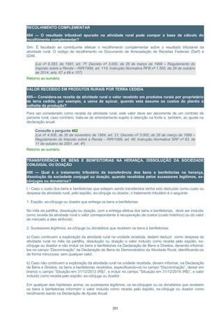 RECOLHIMENTO COMPLEMENTAR
494 — O resultado tributável apurado na atividade rural pode compor a base de cálculo do
recolhimento complementar?
Sim. É facultado ao contribuinte efetuar o recolhimento complementar sobre o resultado tributável da
atividade rural. O código de recolhimento no Documento de Arrecadação de Receitas Federais (Darf) é
0246.
(Lei nº 8.383, de 1991, art. 7º; Decreto nº 3.000, de 26 de março de 1999 – Regulamento do
Imposto sobre a Renda – RIR/1999, art. 114; Instrução Normativa RFB nº 1.500, de 29 de outubro
de 2014, arts. 67 a 69 e 107)
Retorno ao sumário
VALOR RECEBIDO EM PRODUTOS RURAIS POR TERRA CEDIDA
495— Considera-se receita da atividade rural o valor recebido em produtos rurais por proprietário
de terra cedida, por exemplo, a usina de açúcar, quando esta assume os custos do plantio à
colheita da produção?
Para ser considerado como receita da atividade rural, este valor deve ser decorrente de um contrato de
parceria rural, caso contrário, trata-se de arrendamento sujeito à retenção na fonte e, também, ao ajuste na
declaração anual.
Consulte a pergunta 462
(Lei nº 4.506, de 30 de novembro de 1964, art. 21; Decreto nº 3.000, de 26 de março de 1999 –
Regulamento do Imposto sobre a Renda – RIR/1999, art. 49; Instrução Normativa SRF nº 83, de
11 de outubro de 2001, art. 4º)
Retorno ao sumário
TRANSFERÊNCIA DE BENS E BENFEITORIAS NA HERANÇA, DISSOLUÇÃO DA SOCIEDADE
CONJUGAL OU DOAÇÃO
496 — Qual é o tratamento tributário da transferência dos bens e benfeitorias na herança,
dissolução da sociedade conjugal ou doação, quando recebidos pelos sucessores legítimos, ex-
cônjuges ou donatários?
I - Caso o custo dos bens e benfeitorias que estejam sendo transferidos tenha sido deduzido como custo ou
despesa da atividade rural, pelo espólio, ex-cônjuge ou doador, o tratamento tributário é o seguinte:
1. Espólio, ex-cônjuge ou doador que entrega os bens e benfeitorias:
No mês da partilha, dissolução ou doação, com a entrega efetiva dos bens e benfeitorias, deve ser incluído
como receita da atividade rural o valor correspondente à recuperação de custos (custo histórico) ou do valor
de mercado a eles atribuído;
2. Sucessores legítimos, ex-cônjuge ou donatários que recebem os bens e benfeitorias:
a) Caso continuem a exploração da atividade rural na unidade recebida, dedem deduzir como despesa da
atividade rural no mês da partilha, dissolução ou doação o valor incluído como receita pelo espólio, ex-
cônjuge ou doador e não incluir os bens e benfeitorias na Declaração de Bens e Direitos, devendo informá-
los no campo “Discriminação” da Declaração de Bens do Demonstrativo da Atividade Rural, identificando-os
de forma minuciosa, sem qualquer valor;
b) Caso não continuem a exploração da atividade rural na unidade recebida, devem informar, na Declaração
de Bens e Direitos, os bens e benfeitorias recebidos, especificando-os no campo “Discriminação”, deixar em
branco o campo ”Situação em 31/12/2013 (R$)”, e incluir no campo ”Situação em 31/12/2014 (R$)”, o valor
incluído como receita pelo espólio, ex-cônjuge ou doador.
Em qualquer das hipóteses acima, os sucessores legítimos, os ex-cônjuges ou os donatários que recebem
os bens e benfeitorias informam o valor incluído como receita pelo espólio, ex-cônjuge ou doador como
rendimento isento na Declaração de Ajuste Anual.
201
 