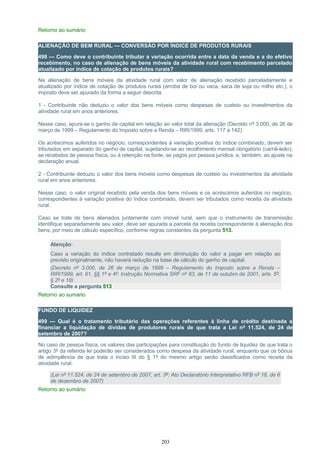 Retorno ao sumário
ALIENAÇÃO DE BEM RURAL — CONVERSÃO POR ÍNDICE DE PRODUTOS RURAIS
498 — Como deve o contribuinte tributar a variação ocorrida entre a data da venda e a do efetivo
recebimento, no caso de alienação de bens móveis da atividade rural com recebimento parcelado
atualizado por índice de cotação de produtos rurais?
Na alienação de bens móveis da atividade rural com valor de alienação recebido parceladamente e
atualizado por índice de cotação de produtos rurais (arroba de boi ou vaca, saca de soja ou milho etc.), o
imposto deve ser apurado da forma a seguir descrita.
1 - Contribuinte não deduziu o valor dos bens móveis como despesas de custeio ou investimentos da
atividade rural em anos anteriores.
Nesse caso, apura-se o ganho de capital em relação ao valor total da alienação (Decreto nº 3.000, de 26 de
março de 1999 – Regulamento do Imposto sobre a Renda – RIR/1999, arts. 117 a 142).
Os acréscimos auferidos no negócio, correspondentes à variação positiva do índice combinado, devem ser
tributados em separado do ganho de capital, sujeitando-se ao recolhimento mensal obrigatório (carnê-leão),
se recebidos de pessoa física, ou à retenção na fonte, se pagos por pessoa jurídica, e, também, ao ajuste na
declaração anual.
2 - Contribuinte deduziu o valor dos bens móveis como despesas de custeio ou investimentos da atividade
rural em anos anteriores.
Nesse caso, o valor original recebido pela venda dos bens móveis e os acréscimos auferidos no negócio,
correspondentes à variação positiva do índice combinado, devem ser tributados como receita da atividade
rural.
Caso se trate de bens alienados juntamente com imóvel rural, sem que o instrumento de transmissão
identifique separadamente seu valor, deve ser apurada a parcela da receita correspondente à alienação dos
bens, por meio de cálculo específico, conforme regras constantes da pergunta 513.
Atenção:
Caso a variação do índice contratado resulte em diminuição do valor a pagar em relação ao
previsto originalmente, não haverá redução na base de cálculo do ganho de capital.
(Decreto nº 3.000, de 26 de março de 1999 – Regulamento do Imposto sobre a Renda –
RIR/1999, art. 61, §§ 1º e 4º; Instrução Normativa SRF nº 83, de 11 de outubro de 2001, arts. 5º,
§ 2º e 18)
Consulte a pergunta 513
Retorno ao sumário
FUNDO DE LIQUIDEZ
499 — Qual é o tratamento tributário das operações referentes à linha de crédito destinada a
financiar a liquidação de dívidas de produtores rurais de que trata a Lei nº 11.524, de 24 de
setembro de 2007?
No caso de pessoa física, os valores das participações para constituição do fundo de liquidez de que trata o
artigo 3º da referida lei poderão ser considerados como despesa da atividade rural, enquanto que os bônus
de adimplência de que trata o inciso III do § 1º do mesmo artigo serão classificados como receita da
atividade rural.
(Lei nº 11.524, de 24 de setembro de 2007, art. 3º; Ato Declaratório Interpretativo RFB nº 18, de 6
de dezembro de 2007)
Retorno ao sumário
203
 