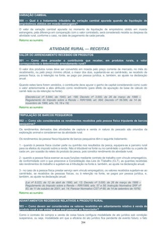 VARIAÇÃO CAMBIAL
500 — Qual é o tratamento tributário da variação cambial apurada quando da liquidação de
empréstimos obtidos em moeda estrangeira?
O valor da variação cambial apurada no momento da liquidação de empréstimo obtido em moeda
estrangeira, pela diferença em comparação com o valor contratado, será considerado receita ou despesa da
atividade rural, conforme o caso, na data de pagamento de cada parcela.
Retorno ao sumário
ATIVIDADE RURAL — RECEITAS
VALOR DO ARRENDAMENTO RECEBIDO EM PRODUTOS
501 — Como deve proceder o contribuinte que receber, em produtos rurais, o valor
correspondente a determinado arrendamento rural?
O valor dos produtos rurais deve ser convertido em moeda pelo preço corrente de mercado, no mês do
recebimento, ou pelo preço mínimo oficial, o maior dos dois, sujeitando-se ao carnê-leão, se recebido de
pessoa física, ou à retenção na fonte, se pago por pessoa jurídica, e, também, ao ajuste na declaração
anual.
Quando estes bens forem vendidos, o contribuinte deve apurar o ganho de capital considerando como custo
o valor anteriormente a eles atribuído como rendimento (para efeito da apuração da base de cálculo do
carnê- leão ou da retenção na fonte).
(Decreto-Lei nº 5.844, de 1943, art. 198; Decreto nº 3.000, de 26 de março de 1999 –
Regulamento do Imposto sobre a Renda – RIR/1999, art. 994; Decreto nº 59.566, de 14 de
novembro de 1966, arts. 16, 18 e 19)
Retorno ao sumário
TRIPULAÇÃO DE BARCOS PESQUEIROS
502 — Como são considerados os rendimentos recebidos pela pessoa física tripulante de barcos
pesqueiros?
Os rendimentos derivados das atividades de captura e venda in natura do pescado são oriundos da
exploração animal e consideram-se da atividade rural.
Os rendimentos da pessoa física tripulante de barcos pesqueiros têm o seguinte tratamento:
1 - quando à pessoa física couber parte ou quinhão nos resultados da pesca, equipara-se a parceiro rural
para os efeitos do imposto sobre a renda. Não é tributável na fonte ou no carnê-leão o quinhão ou a parte de
cada um, por ocasião do rateio do produto da pesca, pois constitui rendimento da atividade rural;
2 - quando a pessoa física exercer as suas funções mediante contrato de trabalho com vínculo empregatício,
de conformidade com o que prescreve a Consolidação das Leis do Trabalho (CLT), as quantias recebidas
são rendimentos do trabalho e sujeitam-se à tributação na fonte e, também, ao ajuste na declaração anual;
3 - no caso de a pessoa física prestar serviço sem vínculo empregatício, os valores recebidos sujeitam-se ao
carnê-leão, se recebidos de pessoas físicas, ou à retenção na fonte, se pagos por pessoa jurídica, e,
também, ao ajuste na declaração anual.
(Lei nº 8.023, de 12 de abril de 1990, art. 13; Decreto nº 3.000, de 26 de março de 1999 –
Regulamento do Imposto sobre a Renda – RIR/1999, arts. 57 e 58; Instrução Normativa SRF nº
83, de 11 de outubro de 2001, art. 14; Parecer Normativo CST nº 68, de 14 de setembro de 1976)
Retorno ao sumário
ADIANTAMENTOS RECEBIDOS RELATIVOS A PRODUTO RURAL
503 — Como devem ser considerados os valores recebidos em adiantamento relativo à venda de
produto rural a ser entregue em ano posterior ao financiador?
Como o contrato de compra e venda de coisa futura configura modalidade de ato jurídico sob condição
suspensiva, ou seja, modalidade em que a eficácia do ato jurídico fica pendente de evento futuro, o fato
204
 