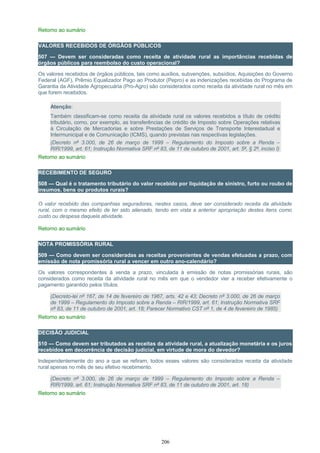 Retorno ao sumário
VALORES RECEBIDOS DE ÓRGÃOS PÚBLICOS
507 — Devem ser consideradas como receita de atividade rural as importâncias recebidas de
órgãos públicos para reembolso do custo operacional?
Os valores recebidos de órgãos públicos, tais como auxílios, subvenções, subsídios, Aquisições do Governo
Federal (AGF), Prêmio Equalizador Pago ao Produtor (Pepro) e as indenizações recebidas do Programa de
Garantia da Atividade Agropecuária (Pro-Agro) são considerados como receita da atividade rural no mês em
que forem recebidos.
Atenção:
Também classificam-se como receita da atividade rural os valores recebidos a título de crédito
tributário, como, por exemplo, as transferências de crédito de Imposto sobre Operações relativas
à Circulação de Mercadorias e sobre Prestações de Serviços de Transporte Interestadual e
Intermunicipal e de Comunicação (ICMS), quando previstas nas respectivas legislações.
(Decreto nº 3.000, de 26 de março de 1999 – Regulamento do Imposto sobre a Renda –
RIR/1999, art. 61; Instrução Normativa SRF nº 83, de 11 de outubro de 2001, art. 5º, § 2º, inciso I)
Retorno ao sumário
RECEBIMENTO DE SEGURO
508 — Qual é o tratamento tributário do valor recebido por liquidação de sinistro, furto ou roubo de
insumos, bens ou produtos rurais?
O valor recebido das companhias seguradoras, nestes casos, deve ser considerado receita da atividade
rural, com o mesmo efeito de ter sido alienado, tendo em vista a anterior apropriação destes itens como
custo ou despesa daquela atividade.
Retorno ao sumário
NOTA PROMISSÓRIA RURAL
509 — Como devem ser consideradas as receitas provenientes de vendas efetuadas a prazo, com
emissão de nota promissória rural a vencer em outro ano-calendário?
Os valores correspondentes à venda a prazo, vinculada à emissão de notas promissórias rurais, são
considerados como receita da atividade rural no mês em que o vendedor vier a receber efetivamente o
pagamento garantido pelos títulos.
(Decreto-lei nº 167, de 14 de fevereiro de 1967, arts. 42 e 43; Decreto nº 3.000, de 26 de março
de 1999 – Regulamento do Imposto sobre a Renda – RIR/1999, art. 61; Instrução Normativa SRF
nº 83, de 11 de outubro de 2001, art. 18; Parecer Normativo CST nº 1, de 4 de fevereiro de 1985)
Retorno ao sumário
DECISÃO JUDICIAL
510 — Como devem ser tributados as receitas da atividade rural, a atualização monetária e os juros
recebidos em decorrência de decisão judicial, em virtude de mora do devedor?
Independentemente do ano a que se refiram, todos esses valores são considerados receita da atividade
rural apenas no mês de seu efetivo recebimento.
(Decreto nº 3.000, de 26 de março de 1999 – Regulamento do Imposto sobre a Renda –
RIR/1999, art. 61; Instrução Normativa SRF nº 83, de 11 de outubro de 2001, art. 18)
Retorno ao sumário
206
 