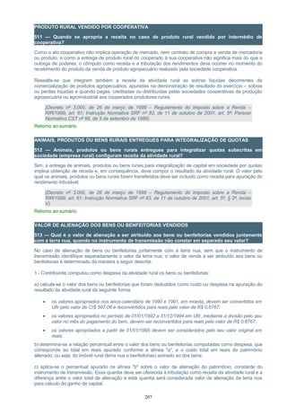 PRODUTO RURAL VENDIDO POR COOPERATIVA
511 — Quando se apropria a receita no caso de produto rural vendido por intermédio de
cooperativa?
Como o ato cooperativo não implica operação de mercado, nem contrato de compra e venda de mercadoria
ou produto, e como a entrega de produto rural do cooperado à sua cooperativa não significa mais do que a
outorga de poderes, o cômputo como receita e a tributação dos rendimentos deve ocorrer no momento do
recebimento do produto da venda de produto agropecuário realizado pela sociedade cooperativa.
Ressalte-se que integram também a receita da atividade rural as sobras líquidas decorrentes da
comercialização de produtos agropecuários, apuradas na demonstração de resultado do exercício – sobras
ou perdas líquidas e quando pagas, creditadas ou distribuídas pelas sociedades cooperativas de produção
agropecuária ou agroindustrial aos cooperados produtores rurais.
(Decreto nº 3.000, de 26 de março de 1999 – Regulamento do Imposto sobre a Renda –
RIR/1999, art. 61; Instrução Normativa SRF nº 83, de 11 de outubro de 2001, art. 5º; Parecer
Normativo CST nº 66, de 5 de setembro de 1986)
Retorno ao sumário
ANIMAIS, PRODUTOS OU BENS RURAIS ENTREGUES PARA INTEGRALIZAÇÃO DE QUOTAS
512 — Animais, produtos ou bens rurais entregues para integralizar quotas subscritas em
sociedade (empresa rural) configuram receita da atividade rural?
Sim, a entrega de animais, produtos ou bens rurais para integralização de capital em sociedade por quotas
implica obtenção de receita e, em consequência, deve compor o resultado da atividade rural. O valor pelo
qual os animais, produtos ou bens rurais forem transferidos deve ser incluído como receita para apuração do
rendimento tributável.
(Decreto nº 3.000, de 26 de março de 1999 – Regulamento do Imposto sobre a Renda –
RIR/1999, art. 61; Instrução Normativa SRF nº 83, de 11 de outubro de 2001, art. 5º, § 2º, inciso
V)
Retorno ao sumário
VALOR DE ALIENAÇÃO DOS BENS OU BENFEITORIAS VENDIDOS
513 — Qual é o valor de alienação a ser atribuído aos bens ou benfeitorias vendidos juntamente
com a terra nua, quando no instrumento de transmissão não constar em separado seu valor?
No caso de alienação de bens ou benfeitorias juntamente com a terra nua, sem que o instrumento de
transmissão identifique separadamente o valor da terra nua, o valor de venda a ser atribuído aos bens ou
benfeitorias é determinado da maneira a seguir descrita.
1 - Contribuinte computou como despesa da atividade rural os bens ou benfeitorias:
a) calcula-se o valor dos bens ou benfeitorias que foram deduzidos como custo ou despesa na apuração do
resultado da atividade rural da seguinte forma:
• os valores apropriados nos anos-calendário de 1990 e 1991, em moeda, devem ser convertidos em
Ufir pelo valor de Cr$ 597,06 e reconvertidos para reais pelo valor de R$ 0,6767;
• os valores apropriados no período de 01/01/1992 a 31/12/1994 em Ufir, mediante a divisão pelo seu
valor no mês do pagamento do bem, devem ser reconvertidos para reais pelo valor de R$ 0,6767;
• os valores apropriados a partir de 01/01/1995 devem ser considerados pelo seu valor original em
reais.
b) determina-se a relação percentual entre o valor dos bens ou benfeitorias computadas como despesa, que
corresponde ao total em reais apurado conforme a alínea "a", e o custo total em reais do patrimônio
alienado, ou seja, do imóvel rural (terra nua e benfeitorias) somado ao dos bens;
c) aplica-se o percentual apurado na alínea "b" sobre o valor de alienação do patrimônio, constante do
instrumento de transmissão. Essa quantia deve ser oferecida à tributação como receita da atividade rural e a
diferença entre o valor total de alienação e esta quantia será considerada valor de alienação da terra nua
para cálculo do ganho de capital.
207
 