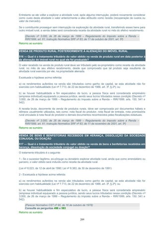 Entretanto se ele voltar a explorar a atividade rural, após alguma interrupção, poderá novamente considerar
como custo desta atividade o valor anteriormente a eles atribuído como receita (recuperação de custos ou
valor de mercado).
Se o contribuinte prosseguir sem interrupção na exploração da atividade rural, transferindo esses bens para
outro imóvel rural, a venda deles será considerada receita da atividade rural no mês do efetivo recebimento.
(Decreto nº 3.000, de 26 de março de 1999 – Regulamento do Imposto sobre a Renda –
RIR/1999, art. 61; Instrução Normativa SRF nº 83, de 11 de outubro de 2001, art. 5º)
Retorno ao sumário
VENDA DE PRODUTO RURAL POSTERIORMENTE À ALIENAÇÃO DO IMÓVEL RURAL
516 — Qual é o tratamento tributário do valor obtido na venda de produto rural em data posterior à
da alienação do imóvel rural no qual ele foi produzido?
O valor recebido na venda de produto rural deve ser tributado pelo ex-proprietário como receita da atividade
rural, no mês de seu efetivo recebimento, desde que comprovado que tal produto seja resultante de
atividade rural exercida por ele, na propriedade alienada.
Excetuada a hipótese acima referida:
a) os rendimentos auferidos na venda são tributados como ganho de capital, se esta atividade não for
exercida com habitualidade (Lei nº 7.713, de 22 de dezembro de 1988, art. 3º, § 2º); ou
b) se houver habitualidade e fim especulativo de lucro, a pessoa física será considerada empresário
(empresa individual) equiparado a pessoa jurídica, sendo seus lucros tributados nessa condição (Decreto nº
3.000, de 26 de março de 1999 – Regulamento do Imposto sobre a Renda – RIR/1999, arts. 150, 541 e
542).
A receita bruta, decorrente da venda de produtos rurais, deve ser comprovada por documentos hábeis e
idôneos usualmente utilizados, tais como: nota fiscal do produtor, nota fiscal de entrada, nota promissória
rural vinculada à nota fiscal do produtor e demais documentos reconhecidos pelas fiscalizações estaduais.
(Decreto nº 3.000, de 26 de março de 1999 – Regulamento do Imposto sobre a Renda –
RIR/1999, art. 61; Instrução Normativa SRF nº 83, de 11 de novembro de 2001, art. 5º)
Retorno ao sumário
VENDA DE BENS E BENFEITORIAS RECEBIDOS EM HERANÇA, DISSOLUÇÃO DA SOCIEDADE
CONJUGAL OU DOAÇÃO
517 — Qual é o tratamento tributário do valor obtido na venda de bens e benfeitorias recebidos em
herança, dissolução da sociedade conjugal ou doação?
O tratamento tributário é o seguinte:
1 - Se o sucessor legítimo, ex-cônjuge ou donatário explorar atividade rural, ainda que como arrendatário ou
parceiro, o valor obtido será incluído como receita da atividade rural.
(Lei nº 8.023, de 12 de abril de 1990; Lei nº 8.383, de 30 de dezembro de 1991)
2 - Excetuada a hipótese acima referida:
a) os rendimentos auferidos na venda são tributados como ganho de capital, se esta atividade não for
exercida com habitualidade (Lei nº 7.713, de 22 de dezembro de 1988, art. 3º, § 2º); ou
b) se houver habitualidade e fim especulativo de lucro, a pessoa física será considerada empresário
(empresa individual equiparado a pessoa jurídica, sendo seus lucros tributados nessa condição (Decreto nº
3.000, de 26 de março de 1999 – Regulamento do Imposto sobre a Renda – RIR/1999, arts. 150, 541 e
542).
(Parecer Normativo CST nº 90, de 16 de outubro de 1978)
Consulte as perguntas 496 e 583
Retorno ao sumário
209
 