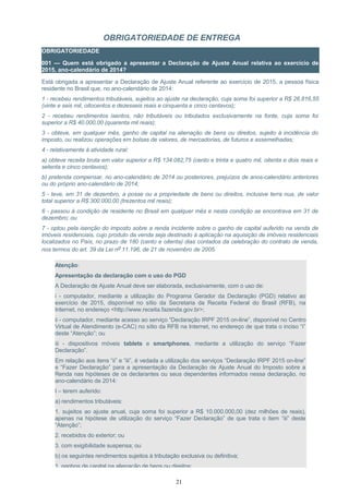 OBRIGATORIEDADE DE ENTREGA
OBRIGATORIEDADE
001 — Quem está obrigado a apresentar a Declaração de Ajuste Anual relativa ao exercício de
2015, ano-calendário de 2014?
Está obrigada a apresentar a Declaração de Ajuste Anual referente ao exercício de 2015, a pessoa física
residente no Brasil que, no ano-calendário de 2014:
1 - recebeu rendimentos tributáveis, sujeitos ao ajuste na declaração, cuja soma foi superior a R$ 26.816,55
(vinte e seis mil, oitocentos e dezesseis reais e cinquenta e cinco centavos);
2 - recebeu rendimentos isentos, não tributáveis ou tributados exclusivamente na fonte, cuja soma foi
superior a R$ 40.000,00 (quarenta mil reais);
3 - obteve, em qualquer mês, ganho de capital na alienação de bens ou direitos, sujeito à incidência do
imposto, ou realizou operações em bolsas de valores, de mercadorias, de futuros e assemelhadas;
4 - relativamente à atividade rural:
a) obteve receita bruta em valor superior a R$ 134.082,75 (cento e trinta e quatro mil, oitenta e dois reais e
setenta e cinco centavos);
b) pretenda compensar, no ano-calendário de 2014 ou posteriores, prejuízos de anos-calendário anteriores
ou do próprio ano-calendário de 2014;
5 - teve, em 31 de dezembro, a posse ou a propriedade de bens ou direitos, inclusive terra nua, de valor
total superior a R$ 300.000,00 (trezentos mil reais);
6 - passou à condição de residente no Brasil em qualquer mês e nesta condição se encontrava em 31 de
dezembro; ou
7 - optou pela isenção do imposto sobre a renda incidente sobre o ganho de capital auferido na venda de
imóveis residenciais, cujo produto da venda seja destinado à aplicação na aquisição de imóveis residenciais
localizados no País, no prazo de 180 (cento e oitenta) dias contados da celebração do contrato de venda,
nos termos do art. 39 da Lei nº 11.196, de 21 de novembro de 2005.
Atenção:
Apresentação da declaração com o uso do PGD
A Declaração de Ajuste Anual deve ser elaborada, exclusivamente, com o uso de:
i - computador, mediante a utilização do Programa Gerador da Declaração (PGD) relativo ao
exercício de 2015, disponível no sítio da Secretaria da Receita Federal do Brasil (RFB), na
Internet, no endereço <http://www.receita.fazenda.gov.br>;
ii - computador, mediante acesso ao serviço “Declaração IRPF 2015 on-line”, disponível no Centro
Virtual de Atendimento (e-CAC) no sítio da RFB na Internet, no endereço de que trata o inciso “i”
deste “Atenção”; ou
iii - dispositivos móveis tablets e smartphones, mediante a utilização do serviço “Fazer
Declaração”.
Em relação aos itens “ii” e “iii”, é vedada a utilização dos serviços “Declaração IRPF 2015 on-line”
e “Fazer Declaração” para a apresentação da Declaração de Ajuste Anual do Imposto sobre a
Renda nas hipóteses de os declarantes ou seus dependentes informados nessa declaração, no
ano-calendário de 2014:
I – terem auferido:
a) rendimentos tributáveis:
1. sujeitos ao ajuste anual, cuja soma foi superior a R$ 10.000.000,00 (dez milhões de reais),
apenas na hipótese de utilização do serviço “Fazer Declaração” de que trata o item “iii” deste
“Atenção”;
2. recebidos do exterior; ou
3. com exigibilidade suspensa; ou
b) os seguintes rendimentos sujeitos à tributação exclusiva ou definitiva;
1. ganhos de capital na alienação de bens ou direitos;
21
 