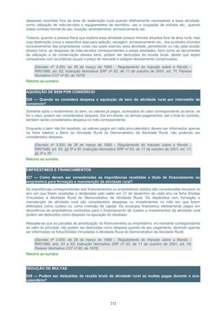 despesas ocorridas fora da área de exploração rural quando efetivamente necessárias a essa atividade,
como utilização de mão-de-obra e equipamentos de escritório, uso e ocupação de imóveis etc., quando
exista contrato formal de uso, locação, arrendamento, armazenamento etc.
Todavia, quando a pessoa física que explore essa atividade possuir imóveis situados fora da área rural, mas
cuja destinação única e específica seja para seleção, secagem, armazenamento etc., dos produtos oriundos
exclusivamente das propriedades rurais nas quais exerceu essa atividade, percebendo ou não pela cessão
desses bens, as despesas de mão-de-obra correspondentes a essas atividades, bem como as decorrentes
da utilização e da conservação desses bens, podem ser deduzidas da receita bruta, desde que sejam
compatíveis com as práticas usuais e preço de mercado e estejam devidamente comprovadas.
(Decreto nº 3.000, de 26 de março de 1999 – Regulamento do Imposto sobre a Renda –
RIR/1999, art. 62; Instrução Normativa SRF nº 83, de 11 de outubro de 2001, art. 7º; Parecer
Normativo CST nº 90, de 1978)
Retorno ao sumário
AQUISIÇÃO DE BEM POR CONSÓRCIO
526 — Quando se considera despesa a aquisição de bem da atividade rural por intermédio de
consórcio?
Somente após o recebimento do bem, os valores já pagos, acrescidos do valor correspondente ao lance, se
for o caso, podem ser considerados despesa. Daí em diante, os demais pagamentos, até o final do contrato,
também serão considerados despesa no mês correspondente.
Enquanto o bem não for recebido, os valores pagos em cada ano-calendário devem ser informados apenas
na ficha relativa a Bens da Atividade Rural do Demonstrativo da Atividade Rural, não podendo ser
considerados despesa.
(Decreto nº 3.000, de 26 de março de 1999 – Regulamento do Imposto sobre a Renda –
RIR/1999, art. 62, §§ 5º e 6º; Instrução Normativa SRF nº 83, de 11 de outubro de 2001, art. 17,
§§ 2º e 3º)
Retorno ao sumário
EMPRÉSTIMOS E FINANCIAMENTOS
527 — Como devem ser consideradas as importâncias recebidas a título de financiamento ou
empréstimo para formação e manutenção da atividade rural?
As importâncias correspondentes aos financiamentos ou empréstimos obtidos são consideradas recursos no
ano em que forem recebidas e declaradas pelo saldo em 31 de dezembro de cada ano na ficha Dívidas
Vinculadas à Atividade Rural do Demonstrativo da Atividade Rural. Os dispêndios com formação e
manutenção da atividade rural são considerados despesas ou investimentos no mês em que forem
efetivados como custeio ou como inversão de capital. Os encargos financeiros efetivamente pagos em
decorrência de empréstimos contraídos para o financiamento de custeio e investimentos da atividade rural
podem ser deduzidos como despesa na apuração do resultado.
Ressalte-se que as parcelas de amortização do financiamento ou empréstimo, no montante correspondente
ao valor do principal, não podem ser deduzidas como despesa quando de seu pagamento, devendo apenas
ser informadas na ficha Dívidas Vinculadas à Atividade Rural do Demonstrativo da Atividade Rural.
(Decreto nº 3.000, de 26 de março de 1999 – Regulamento do Imposto sobre a Renda –
RIR/1999, arts. 61 e 62; Instrução Normativa SRF nº 83, de 11 de outubro de 2001, art. 16;
Parecer Normativo CST nº 90, de 1978)
Retorno ao sumário
DEDUÇÃO DE MULTAS
528 — Podem ser deduzidas da receita bruta da atividade rural as multas pagas durante o ano-
calendário?
212
 