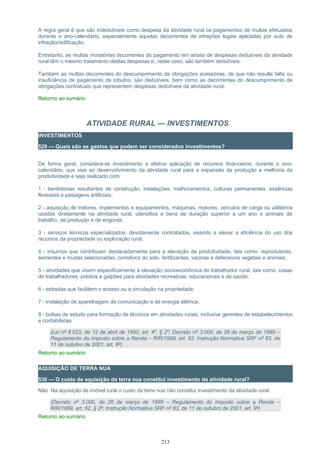 A regra geral é que são indedutíveis como despesa da atividade rural os pagamentos de multas efetuados
durante o ano-calendário, especialmente aquelas decorrentes de infrações legais aplicadas por auto de
infração/notificação.
Entretanto, as multas moratórias decorrentes do pagamento em atraso de despesas dedutíveis da atividade
rural têm o mesmo tratamento destas despesas e, neste caso, são também dedutíveis.
Também as multas decorrentes do descumprimento de obrigações acessórias, de que não resulte falta ou
insuficiência de pagamento de tributos, são dedutíveis, bem como as decorrentes do descumprimento de
obrigações contratuais que representem despesas dedutíveis da atividade rural.
Retorno ao sumário
ATIVIDADE RURAL — INVESTIMENTOS
INVESTIMENTOS
529 — Quais são os gastos que podem ser considerados investimentos?
De forma geral, considera-se investimento a efetiva aplicação de recursos financeiros, durante o ano-
calendário, que vise ao desenvolvimento da atividade rural para a expansão da produção e melhoria da
produtividade e seja realizado com:
1 - benfeitorias resultantes de construção, instalações, melhoramentos, culturas permanentes, essências
florestais e pastagens artificiais;
2 - aquisição de tratores, implementos e equipamentos, máquinas, motores, veículos de carga ou utilitários
usados diretamente na atividade rural, utensílios e bens de duração superior a um ano e animais de
trabalho, de produção e de engorda;
3 - serviços técnicos especializados, devidamente contratados, visando a elevar a eficiência do uso dos
recursos da propriedade ou exploração rural;
4 - insumos que contribuam destacadamente para a elevação da produtividade, tais como: reprodutores,
sementes e mudas selecionadas, corretivos do solo, fertilizantes, vacinas e defensivos vegetais e animais;
5 - atividades que visem especificamente à elevação socioeconômica do trabalhador rural, tais como: casas
de trabalhadores, prédios e galpões para atividades recreativas, educacionais e de saúde;
6 - estradas que facilitem o acesso ou a circulação na propriedade;
7 - instalação de aparelhagem de comunicação e de energia elétrica;
8 - bolsas de estudo para formação de técnicos em atividades rurais, inclusive gerentes de estabelecimentos
e contabilistas.
(Lei nº 8.023, de 12 de abril de 1990, art. 4º, § 2º; Decreto nº 3.000, de 26 de março de 1999 –
Regulamento do Imposto sobre a Renda – RIR/1999, art. 62; Instrução Normativa SRF nº 83, de
11 de outubro de 2001, art. 8º)
Retorno ao sumário
AQUISIÇÃO DE TERRA NUA
530 — O custo de aquisição da terra nua constitui investimento da atividade rural?
Não. Na aquisição de imóvel rural o custo da terra nua não constitui investimento da atividade rural.
(Decreto nº 3.000, de 26 de março de 1999 – Regulamento do Imposto sobre a Renda –
RIR/1999, art. 62, § 2º; Instrução Normativa SRF nº 83, de 11 de outubro de 2001, art. 9º)
Retorno ao sumário
213
 