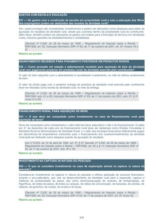 GASTOS COM ESCOLA E EDUCAÇÃO
531 — Os gastos com a construção de escolas em propriedade rural e com a educação dos filhos
dos empregados podem ser deduzidos das receitas da atividade rural?
Sim, esses encargos são considerados investimentos e podem ser deduzidos como despesas para efeito da
apuração do resultado da atividade rural, desde que ocorridos dentro da propriedade rural do contribuinte.
Além disso, também podem ser deduzidos os gastos com bolsas para a formação de técnicos em atividades
rurais, inclusive gerentes de estabelecimentos e contabilistas.
(Decreto nº 3.000, de 26 de março de 1999 – Regulamento do Imposto sobre a Renda –
RIR/1999, art. 62; Instrução Normativa SRF nº 83, de 11 de outubro de 2001, art. 8º, incisos VII e
X)
Retorno ao sumário
ADIANTAMENTO RECEBIDO PARA PAGAMENTO POSTERIOR EM PRODUTOS RURAIS
532 — Como proceder em relação a adiantamento recebido para aquisição de bem da atividade
rural com pagamento posterior em produtos rurais da atividade exercida pelo contribuinte?
O valor do bem adquirido com o adiantamento é considerado investimento, no mês do efetivo recebimento
do bem.
O valor da dívida paga com a posterior entrega de produtos da atividade rural exercida pelo contribuinte
deve ser tributado como receita da atividade rural, no mês da entrega.
(Decreto nº 3.000, de 26 de março de 1999 – Regulamento do Imposto sobre a Renda –
RIR/1999, arts. 61 e 62; Instrução Normativa SRF nº 83, de 11 de outubro de 2001, arts. 5º, § 2º,
inciso IV e 8º)
Retorno ao sumário
FINANCIAMENTO RURAL PARA AQUISIÇÃO DE BENS
533 — O que deve ser computado como investimento no caso de financiamento rural para
aquisição de bens?
Deve ser computado como investimento o valor total dos bens adquiridos e não o do financiamento. O saldo
em 31 de dezembro de cada ano do financiamento rural deve ser declarado como Dívidas Vinculadas à
Atividade Rural do Demonstrativo da Atividade Rural, e o valor dos encargos financeiros efetivamente pagos
em decorrência de empréstimos contraídos para o financiamento dos custeio/investimentos da atividade
rural pode ser deduzido como despesa quando da apuração do resultado.
(Lei nº 8.023, de 12 de abril de 1990, art. 4º, § 2º; Decreto nº 3.000, de 26 de março de 1999 –
Regulamento do Imposto sobre a Renda – RIR/1999, art. 62 e § 11; Instrução Normativa SRF nº
83, de 11 de outubro de 2001, arts. 8º e 16)
Retorno ao sumário
INVESTIMENTO NA CAPTURA IN NATURA DO PESCADO
534 — O que se considera investimento no caso de exploração animal na captura in natura do
pescado?
Considera-se investimento na captura in natura do pescado a efetiva aplicação de recursos financeiros,
durante o ano-calendário, que vise ao desenvolvimento da atividade rural para a expansão, captura e
melhoria da produtividade da pesca, tais como reforma/aquisição de motores, de embarcações, de
frigoríficos, de redes de pesca, de botes ou caíques, de rádios de comunicação, de bússolas, de sondas, de
radares, de guinchos, de cordas, de anzóis e de boias.
(Decreto nº 3.000, de 26 de março de 1999 – Regulamento do Imposto sobre a Renda –
RIR/1999, art. 62; Instrução Normativa SRF nº 83, de 11 de outubro de 2001, art. 8º, inciso III)
Retorno ao sumário
214
 