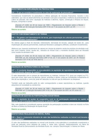 INVESTIMENTO NA EXPLORAÇÃO DA PISCICULTURA
535 — O que se considera investimento no caso da exploração da piscicultura?
Considera-se investimento na piscicultura a efetiva aplicação de recursos financeiros, durante o ano-
calendário, que vise ao desenvolvimento da atividade rural para a expansão e melhoria da produtividade do
cultivo do pescado, tais como: aquisição de matrizes e alevinos, reparo, construção e limpeza de diques,
tanques, comportas e canais.
(Decreto nº 3.000, de 26 de março de 1999 – Regulamento do Imposto sobre a Renda –
RIR/1999, art. 62; Instrução Normativa SRF nº 83, de 11 de outubro de 2001, art. 8º)
Retorno ao sumário
GASTOS COM DESMATAMENTO DE TERRAS
536 — Os gastos com desmatamento de terras, para implantação de culturas permanentes, podem
ser considerados investimentos?
Os valores pagos a título de desmate, enleiramento, derrubada de árvores, catação de raízes etc., para
implantação de culturas permanentes, essências florestais e pastagens artificiais, constituem investimentos.
Alerte-se que, havendo recebimento de valores em virtude da posterior venda de produtos da atividade rural,
tais como madeira, lenha, carvão etc., retirados do imóvel rural, o montante recebido deve ser tributado
como receita da atividade rural.
(Decreto nº 3.000, de 26 de março de 1999 – Regulamento do Imposto sobre a Renda –
RIR/1999, art. 62; Instrução Normativa SRF nº 83, de 11 de outubro de 2001, art. 8º; Parecer
Normativo CST nº 90, de 1978, item 4)
Retorno ao sumário
AQUISIÇÃO DE REPRODUTORES OU MATRIZES
537 — O montante despendido no ano-calendário na aquisição de reprodutores ou matrizes pode
ser considerado despesa de custeio?
O valor despendido com a compra de reprodutores ou matrizes, inclusive P.O. (puro por origem) ou P.C.
(puro por cruza), bem como de alevinos, girinos, embriões e sêmen, pode ser considerado investimento no
ano de sua aquisição e, como tal, pode ser deduzido no mês em que se efetivarem as despesas.
Também pode ser deduzida parte do valor correspondente a esses reprodutores ou matrizes, quando
adquiridos em sociedade ou condomínio.
(Decreto nº 3.000, de 26 de março de 1999 – Regulamento do Imposto sobre a Renda –
RIR/1999, art. 2; Instrução Normativa SRF nº 83, de 11 de outubro de 2001, art. 8º, inciso VI)
Retorno ao sumário
AQUISIÇÃO DE QUOTAS OU PARTICIPAÇÕES SOCIETÁRIAS
538 — A aquisição de quotas de cooperativa rural ou de participação societária no capital de
empresa rural é considerada investimento na atividade rural?
Não, este dispêndio é considerado apenas aquisição de participação societária e deve ser incluído na ficha
de Bens e Direitos da Declaração de Ajuste Anual.
Retorno ao sumário
BENFEITORIAS REALIZADAS NO IMÓVEL RURAL
539 — Qual é o tratamento tributário do valor das benfeitorias realizadas no imóvel rural durante o
ano-calendário?
O valor das benfeitorias realizadas no imóvel rural durante o ano-calendário é considerado investimento e
pode ser deduzido como despesa de custeio e, neste caso, indicado, destacadamente, em Bens da
Atividade Rural do Demonstrativo da Atividade Rural, nos campos “Discriminação” e Valores em Reais.
215
 