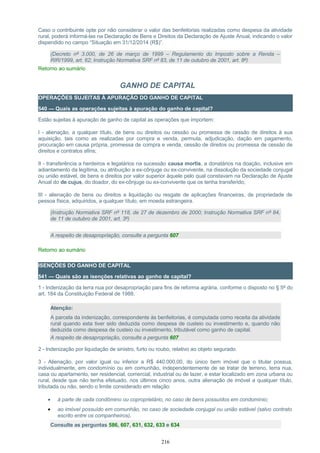 Caso o contribuinte opte por não considerar o valor das benfeitorias realizadas como despesa da atividade
rural, poderá informá-las na Declaração de Bens e Direitos da Declaração de Ajuste Anual, indicando o valor
dispendido no campo “Situação em 31/12/2014 (R$)”.
(Decreto nº 3.000, de 26 de março de 1999 – Regulamento do Imposto sobre a Renda –
RIR/1999, art. 62; Instrução Normativa SRF nº 83, de 11 de outubro de 2001, art. 8º)
Retorno ao sumário
GANHO DE CAPITAL
OPERAÇÕES SUJEITAS À APURAÇÃO DO GANHO DE CAPITAL
540 — Quais as operações sujeitas à apuração do ganho de capital?
Estão sujeitas à apuração de ganho de capital as operações que importem:
I - alienação, a qualquer título, de bens ou direitos ou cessão ou promessa de cessão de direitos à sua
aquisição, tais como as realizadas por compra e venda, permuta, adjudicação, dação em pagamento,
procuração em causa própria, promessa de compra e venda, cessão de direitos ou promessa de cessão de
direitos e contratos afins;
II - transferência a herdeiros e legatários na sucessão causa mortis, a donatários na doação, inclusive em
adiantamento da legítima, ou atribuição a ex-cônjuge ou ex-convivente, na dissolução da sociedade conjugal
ou união estável, de bens e direitos por valor superior àquele pelo qual constavam na Declaração de Ajuste
Anual do de cujus, do doador, do ex-cônjuge ou ex-convivente que os tenha transferido;
III - alienação de bens ou direitos e liquidação ou resgate de aplicações financeiras, de propriedade de
pessoa física, adquiridos, a qualquer título, em moeda estrangeira.
(Instrução Normativa SRF nº 118, de 27 de dezembro de 2000; Instrução Normativa SRF nº 84,
de 11 de outubro de 2001, art. 3º)
A respeito de desapropriação, consulte a pergunta 607
Retorno ao sumário
ISENÇÕES DO GANHO DE CAPITAL
541 — Quais são as isenções relativas ao ganho de capital?
1 - Indenização da terra nua por desapropriação para fins de reforma agrária, conforme o disposto no § 5º do
art. 184 da Constituição Federal de 1988.
Atenção:
A parcela da indenização, correspondente às benfeitorias, é computada como receita da atividade
rural quando esta tiver sido deduzida como despesa de custeio ou investimento e, quando não
deduzida como despesa de custeio ou investimento, tributável como ganho de capital.
A respeito de desapropriação, consulte a pergunta 607
2 - Indenização por liquidação de sinistro, furto ou roubo, relativo ao objeto segurado.
3 - Alienação, por valor igual ou inferior a R$ 440.000,00, do único bem imóvel que o titular possua,
individualmente, em condomínio ou em comunhão, independentemente de se tratar de terreno, terra nua,
casa ou apartamento, ser residencial, comercial, industrial ou de lazer, e estar localizado em zona urbana ou
rural, desde que não tenha efetuado, nos últimos cinco anos, outra alienação de imóvel a qualquer título,
tributada ou não, sendo o limite considerado em relação:
• à parte de cada condômino ou coproprietário, no caso de bens possuídos em condomínio;
• ao imóvel possuído em comunhão, no caso de sociedade conjugal ou união estável (salvo contrato
escrito entre os companheiros).
Consulte as perguntas 586, 607, 631, 632, 633 e 634
216
 