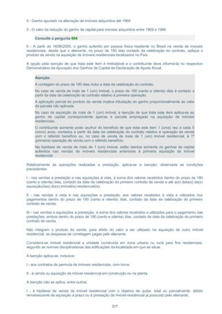4 - Ganho apurado na alienação de imóveis adquiridos até 1969.
5 - O valor da redução do ganho de capital para imóveis adquiridos entre 1969 e 1988.
Consulte a pergunta 604
6 - A partir de 16/06/2005, o ganho auferido por pessoa física residente no Brasil na venda de imóveis
residenciais, desde que o alienante, no prazo de 180 dias contado da celebração do contrato, aplique o
produto da venda na aquisição de imóveis residenciais localizados no País.
A opção pela isenção de que trata este item é irretratável e o contribuinte deve informá-la no respectivo
Demonstrativo da Apuração dos Ganhos de Capital da Declaração de Ajuste Anual.
Atenção:
A contagem do prazo de 180 dias inclui a data da celebração do contrato.
No caso de venda de mais de 1 (um) imóvel, o prazo de 180 (cento e oitenta) dias é contado a
partir da data da celebração do contrato relativo à primeira operação.
A aplicação parcial do produto da venda implica tributação do ganho proporcionalmente ao valor
da parcela não aplicada.
No caso de aquisição de mais de 1 (um) imóvel, a isenção de que trata este item aplica-se ao
ganho de capital correspondente apenas à parcela empregada na aquisição de imóveis
residenciais.
O contribuinte somente pode usufruir do benefício de que trata este item 1 (uma) vez a cada 5
(cinco) anos, contados a partir da data da celebração do contrato relativo à operação de venda
com o referido benefício ou, no caso de venda de mais de 1 (um) imóvel residencial, à 1ª
(primeira) operação de venda com o referido benefício.
Na hipótese de venda de mais de 1 (um) imóvel, estão isentos somente os ganhos de capital
auferidos nas vendas de imóveis residenciais anteriores à primeira aquisição de imóvel
residencial.
Relativamente às operações realizadas a prestação, aplica-se a isenção, observada as condições
precedentes:
I - nas vendas a prestação e nas aquisições à vista, à soma dos valores recebidos dentro do prazo de 180
(cento e oitenta) dias, contado da data da celebração do primeiro contrato de venda e até a(s) data(s) da(s)
aquisição(ões) do(s) imóvel(is) residencial(is);
II - nas vendas à vista e nas aquisições a prestação, aos valores recebidos à vista e utilizados nos
pagamentos dentro do prazo de 180 (cento e oitenta) dias, contado da data da celebração do primeiro
contrato de venda;
III - nas vendas e aquisições a prestação, à soma dos valores recebidos e utilizados para o pagamento das
prestações, ambos dentro do prazo de 180 (cento e oitenta) dias, contado da data da celebração do primeiro
contrato de venda.
Não integram o produto da venda, para efeito do valor a ser utilizado na aquisição de outro imóvel
residencial, as despesas de corretagem pagas pelo alienante.
Considera-se imóvel residencial a unidade construída em zona urbana ou rural para fins residenciais,
segundo as normas disciplinadoras das edificações da localidade em que se situar.
A isenção aplica-se, inclusive:
I - aos contratos de permuta de imóveis residenciais, com torna;
II - à venda ou aquisição de imóvel residencial em construção ou na planta.
A isenção não se aplica, entre outros:
I - à hipótese de venda de imóvel residencial com o objetivo de quitar, total ou parcialmente, débito
remanescente de aquisição a prazo ou à prestação de imóvel residencial já possuído pelo alienante;
217
 