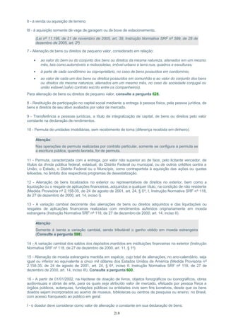 II - à venda ou aquisição de terreno;
III - à aquisição somente de vaga de garagem ou de boxe de estacionamento.
(Lei nº 11.196, de 21 de novembro de 2005, art. 39; Instrução Normativa SRF nº 599, de 28 de
dezembro de 2005, art. 2º)
7 - Alienação de bens ou direitos de pequeno valor, considerado em relação:
• ao valor do bem ou do conjunto dos bens ou direitos da mesma natureza, alienados em um mesmo
mês, tais como automóveis e motocicletas, imóvel urbano e terra nua, quadros e esculturas;
• à parte de cada condômino ou coproprietário, no caso de bens possuídos em condomínio;
• ao valor de cada um dos bens ou direitos possuídos em comunhão e ao valor do conjunto dos bens
ou direitos da mesma natureza, alienados em um mesmo mês, no caso de sociedade conjugal ou
união estável (salvo contrato escrito entre os companheiros).
Para alienação de bens ou direitos de pequeno valor, consulte a pergunta 628.
8 - Restituição de participação no capital social mediante a entrega à pessoa física, pela pessoa jurídica, de
bens e direitos de seu ativo avaliados por valor de mercado.
9 - Transferência a pessoas jurídicas, a título de integralização de capital, de bens ou direitos pelo valor
constante na declaração de rendimentos.
10 - Permuta de unidades imobiliárias, sem recebimento de torna (diferença recebida em dinheiro).
Atenção:
Nas operações de permuta realizadas por contrato particular, somente se configura a permuta se
a escritura pública, quando lavrada, for de permuta.
11 - Permuta, caracterizada com a entrega, por valor não superior ao de face, pelo licitante vencedor, de
títulos da dívida pública federal, estadual, do Distrito Federal ou municipal, ou de outros créditos contra a
União, o Estado, o Distrito Federal ou o Município, como contrapartida à aquisição das ações ou quotas
leiloadas, no âmbito dos respectivos programas de desestatização.
12 - Alienação de bens localizados no exterior ou representativos de direitos no exterior, bem como a
liquidação ou o resgate de aplicações financeiras, adquiridos a qualquer título, na condição de não residente
(Medida Provisória nº 2.158-35, de 24 de agosto de 2001, art. 24, § 6º, I; Instrução Normativa SRF nº 118,
de 27 de dezembro de 2000, art. 14, inciso I).
13 - A variação cambial decorrente das alienações de bens ou direitos adquiridos e das liquidações ou
resgates de aplicações financeiras realizadas com rendimentos auferidos originariamente em moeda
estrangeira (Instrução Normativa SRF nº 118, de 27 de dezembro de 2000, art. 14, inciso II).
Atenção:
Somente é isenta a variação cambial, sendo tributável o ganho obtido em moeda estrangeira
(Consulte a pergunta 598).
14 - A variação cambial dos saldos dos depósitos mantidos em instituições financeiras no exterior (Instrução
Normativa SRF nº 118, de 27 de dezembro de 2000, art. 11, § 1º).
15 - Alienação de moeda estrangeira mantida em espécie, cujo total de alienações, no ano-calendário, seja
igual ou inferior ao equivalente a cinco mil dólares dos Estados Unidos da América (Medida Provisória nº
2.158-35, de 24 de agosto de 2001, art. 24, § 6º, inciso II; Instrução Normativa SRF nº 118, de 27 de
dezembro de 2000, art. 14, inciso III). Consulte a pergunta 600.
16 - A partir de 01/01/2002, na hipótese de doação de livros, objetos fonográficos ou iconográficos, obras
audiovisuais e obras de arte, para os quais seja atribuído valor de mercado, efetuada por pessoa física a
órgãos públicos, autarquias, fundações públicas ou entidades civis sem fins lucrativos, desde que os bens
doados sejam incorporados ao acervo de museus, bibliotecas ou centros de pesquisa ou ensino, no Brasil,
com acesso franqueado ao público em geral:
I - o doador deve considerar como valor de alienação o constante em sua declaração de bens;
218
 