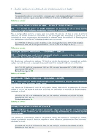 II - o donatário registra os bens recebidos pelo valor atribuído no documento de doação.
Atenção:
No caso de alienação de bens recebidos em doação, para efeito de apuração de ganho de capital,
o custo de aquisição é igual a zero. (Lei nº 10.451, de 10 de maio de 2002, art. 5º).
Retorno ao sumário
ALIENAÇÃO DE IMÓVEL RESIDENCIAL PARA CONSTRUÇÃO DE OUTRO IMÓVEL
542 — São isentos os ganhos de capital decorrentes da alienação de um ou mais imóveis
residenciais, cujos recursos são utilizados na construção de outro imóvel?
Não. A isenção citada somente se aplica para a aquisição, no prazo de 180 dias, a contar da primeira
alienação, de imóveis residenciais construídos ou em construção, não abrangendo os gastos para a
construção de imóvel, os gastos para a continuidade de obras em imóvel em construção ou ainda os gastos
com benfeitorias ou reformas em imóveis de propriedade do contribuinte.
(Lei nº 11.196, de 21 de novembro de 2005, art. 39; e Instrução Normativa SRF nº 599, de 28 de
dezembro de 2005, art. 2º; Solução de Consulta Cosit nº 70, de 28 de março de 2014)
Retorno ao sumário
AQUISIÇÃO DE IMÓVEL RESIDENCIAL — CONDOMÍNIO — ISENÇÃO
543 — Contribuinte que vende imóvel residencial privativo e adquire imóvel residencial em
condomínio fica isento de imposto sobre a renda?
Sim. Desde que o alienante no prazo de 180 (cento e oitenta) dias contado da celebração do contrato,
aplique o produto da venda na aquisição de sua parte do imóvel, localizado no Brasil, em condomínio.
(Lei nº 11.196, de 21 de novembro de 2005, art. 39; Instrução Normativa SRF nº 599, de 28 de
dezembro de 2005, art. 2º)
Consulte a pergunta 538
Retorno ao sumário
ALIENAÇÃO DE IMÓVEL RESIDENCIAL — CONDOMÍNIO — ISENÇÃO
544 — Contribuinte que vende imóvel residencial em condomínio e adquire imóvel residencial
privativo fica isento de imposto sobre a renda?
Sim. Desde que o alienante no prazo de 180 (cento e oitenta) dias contado da celebração do contrato
aplique o produto da venda de sua parte no imóvel em condomínio na aquisição de imóvel privativo,
localizado no Brasil.
(Lei nº 11.196, de 21 de novembro de 2005, art. 39; Instrução Normativa SRF nº 599, de 28 de
dezembro de 2005, art. 2º)
Consulte a pergunta 541
Retorno ao sumário
ALIENAÇÃO DE IMÓVEL RESIDENCIAL — ISENÇÃO
545 — Contribuinte que vende um imóvel residencial e adquire a parte de outro imóvel residencial
pertencente a outro condômino, de um condomínio no qual já é condômino, fica isento de imposto
sobre a renda?
Sim. Desde que o alienante no prazo de 180 (cento e oitenta) dias contado da celebração do contrato,
aplique o produto da venda na aquisição da parte do imóvel residencial, pertencente ao outro condômino,
localizado no Brasil.
(Lei nº 11.196, de 21 de novembro de 2005, art. 39; Instrução Normativa SRF nº 599, de 28 de
dezembro de 2005, art. 2º)
219
 