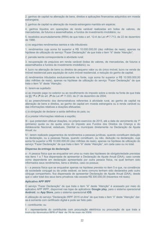 2. ganhos de capital na alienação de bens, direitos e aplicações financeiras adquiridos em moeda
estrangeira;
3. ganhos de capital na alienação de moeda estrangeira mantida em espécie;
4. ganhos líquidos em operações de renda variável realizadas em bolsa de valores, de
mercadorias, de futuros e assemelhadas, e fundos de investimento imobiliário; ou
5. recebidos acumuladamente (RRA) de que trata o art. 12-A da Lei nº 7.713, de 22 de dezembro
de 1988;
c) os seguintes rendimentos isentos e não tributáveis:
1. rendimentos cuja soma foi superior a R$ 10.000.000,00 (dez milhões de reais), apenas na
hipótese de utilização do serviço “Fazer Declaração” de que trata o item “iii” deste “Atenção”;
2. parcela isenta correspondente à atividade rural;
3. recuperação de prejuízos em renda variável (bolsa de valores, de mercadorias, de futuros e
assemelhados e fundos de investimento imobiliário); ou
4. lucro na alienação de bens ou direitos de pequeno valor ou do único imóvel, lucro na venda de
imóvel residencial para aquisição de outro imóvel residencial, e redução do ganho de capital;
d) rendimentos tributados exclusivamente na fonte, cuja soma foi superior a R$ 10.000.000,00
(dez milhões de reais), apenas na hipótese de utilização do serviço “Fazer Declaração” de que
trata o item “iii” deste “Atenção;
II - terem-se sujeitado:
a) ao imposto pago no exterior ou ao recolhimento do imposto sobre a renda na fonte de que trata
os §§ 1º e 2º do art. 2º da Lei nº 11.033, de 21 de dezembro de 2004;
b) ao preenchimento dos demonstrativos referentes à atividade rural, ao ganho de capital na
alienação de bens e direitos, ao ganho de capital em moeda estrangeira ou à renda variável ou
das informações relativas a doações efetuadas;
c) à obrigação de declarar a saída definitiva do país; ou
d) a prestar informações relativas a espólio;
III - que pretendam efetuar doações, no próprio exercício de 2015, até a data de vencimento da 1ª
(primeira) quota ou da quota única do imposto aos Fundos dos Direitos da Criança e do
Adolescente Nacional, estaduais, Distrital ou municipais diretamente na Declaração de Ajuste
Anual; ou
IV - terem realizado pagamentos de rendimentos a pessoas jurídicas, quando constituam dedução
na declaração, ou a pessoas físicas, quando constituam, ou não, dedução na declaração, cuja
soma foi superior a R$ 10.000.000,00 (dez milhões de reais), apenas na hipótese de utilização do
serviço “Fazer Declaração” de que trata o item “iii” deste “Atenção”, em cada caso ou no total.
Dispensa da entrega da declaração
a - A pessoa física que se enquadrar em uma ou mais das hipóteses de obrigatoriedade previstas
nos itens 1 a 7 fica dispensada de apresentar a Declaração de Ajuste Anual (DAA), caso conste
como dependente em declaração apresentada por outra pessoa física, na qual tenham sido
informados seus rendimentos, bens e direitos, caso os possua;
b – a pessoa física que se enquadrar apenas na hipótese prevista no item 5 e que, na constância
da sociedade conjugal ou da união estável, os bens comuns tenham sido declarados pelo outro
cônjuge companheiro, fica dispensada de apresentar Declaração de Ajuste Anual (DAA), desde
que o valor total dos seus bens privativos não exceda R$ 300.000,00 (trezentos mil reais);
Aplicativo APP IRPF
O serviço “Fazer Declaração” de que trata o item “iii” deste “Atenção” é acessado por meio do
aplicativo APP IRPF, disponível nas lojas de aplicativos Google play, para o sistema operacional
Android, ou App Store, para o sistema operacional iOS.
A utilização do serviço “Declaração IRPF 2015 on-line” de que trata o item “ii” deste “Atenção” dar-
se-á somente com certificado digital e pode ser feito pelo:
I - contribuinte; ou
II - representante do contribuinte com procuração eletrônica ou procuração de que trata a
Instrução Normativa RFB nº 944, de 29 de maio de 2009.
22
 