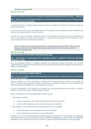 Consulte a pergunta 541
Retorno ao sumário
NÃO APLICAÇÃO DO PRODUTO DA VENDA DE IMÓVEIS RESIDENCIAIS EM 180 DIAS — ISENÇÃO
546 — Quais são as consequências legais no caso de não observância do prazo de 180 dias para a
compra de imóveis residenciais?
A inobservância das condições legais previstas importa em exigência do imposto com base no ganho de
capital, acrescido de:
a) acrescido de juros de mora, calculados a partir do 2º (segundo) mês subsequente ao do recebimento do
valor ou de parcela de valor do imóvel vendido; e
b) multa, de mora ou de ofício, calculada a partir do 2º (segundo) mês seguinte ao do recebimento do
valor ou de parcela do valor do imóvel vendido, se o imposto não for pago em até 210 (duzentos e dez)
dias contados da data da celebração do contrato.
(Lei nº 11.196, de 21 de novembro de 2005, art. 39; Instrução Normativa SRF nº 599, de 28 de
dezembro de 2005, art. 2º; Solução de Consulta Interna Cosit nº 10, de 5 de junho de 2014)
Consulte a pergunta 541
Retorno ao sumário
COMPENSAÇÃO DE PREJUÍZOS COM GANHOS NO MÊS
547 — É permitida a compensação entre resultados positivos e negativos de distintas alienações
realizadas no mês?
Não. Os resultados positivos e negativos apurados em operações distintas não podem ser somados
algebricamente por falta de previsão legal. O ganho de capital deve ser apurado e tributado em separado em
relação a cada alienação.
Retorno ao sumário
DATA DE AQUISIÇÃO DE BENS COMUNS
548— O que se considera como data de aquisição quando o bem ou direito alienado era patrimônio
comum dos cônjuges?
Segundo dispõe a Lei Civil, o casamento no regime de comunhão universal, importa a comunicação de
todos os demais bens presentes e futuros dos consortes, ressalvados, apenas, os bens gravados com
cláusula de incomunicabilidade ou os sub-rogados em seu lugar.
A partir do casamento, o que dantes era ou poderia ser de propriedade exclusiva de cada um, torna-se
patrimônio comum do casal em metades ideais (meação).
Assim, considera-se como data de aquisição dos bens comuns:
1 - Em relação à meação:
• a data do casamento, para os bens havidos anteriormente a este evento;
• a data da efetiva aquisição, para os bens havidos após o casamento.
2 - Em relação aos bens próprios que eram propriedade de um dos cônjuges:
• a data da aquisição, quando adquiridos antes do casamento;
• a data da abertura da sucessão, no caso de falecimento.
Alerte-se que, no caso de dissolução da sociedade conjugal por morte de um dos cônjuges, se a alienação
for efetuada ainda no curso do inventário, antes da partilha ou adjudicação, por serem os bens considerados
legalmente como componentes do monte a partilhar, o ganho de capital é tributado em nome do espólio.
220
 