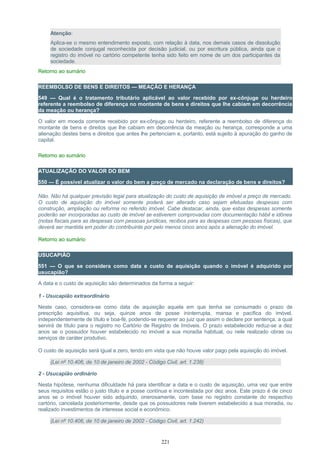 Atenção:
Aplica-se o mesmo entendimento exposto, com relação à data, nos demais casos de dissolução
de sociedade conjugal reconhecida por decisão judicial, ou por escritura pública, ainda que o
registro do imóvel no cartório competente tenha sido feito em nome de um dos participantes da
sociedade.
Retorno ao sumário
REEMBOLSO DE BENS E DIREITOS — MEAÇÃO E HERANÇA
549 — Qual é o tratamento tributário aplicável ao valor recebido por ex-cônjuge ou herdeiro
referente a reembolso de diferença no montante de bens e direitos que lhe cabiam em decorrência
da meação ou herança?
O valor em moeda corrente recebido por ex-cônjuge ou herdeiro, referente a reembolso de diferença do
montante de bens e direitos que lhe cabiam em decorrência da meação ou herança, corresponde a uma
alienação destes bens e direitos que antes lhe pertenciam e, portanto, está sujeito à apuração do ganho de
capital.
Retorno ao sumário
ATUALIZAÇÃO DO VALOR DO BEM
550 — É possível atualizar o valor do bem a preço de mercado na declaração de bens e direitos?
Não. Não há qualquer previsão legal para atualização do custo de aquisição de imóvel a preço de mercado.
O custo de aquisição do imóvel somente poderá ser alterado caso sejam efetuadas despesas com
construção, ampliação ou reforma no referido imóvel. Cabe destacar, ainda, que estas despesas somente
poderão ser incorporadas ao custo de imóvel se estiverem comprovadas com documentação hábil e idônea
(notas fiscais para as despesas com pessoas jurídicas, recibos para as despesas com pessoas físicas), que
deverá ser mantida em poder do contribuinte por pelo menos cinco anos após a alienação do imóvel.
Retorno ao sumário
USUCAPIÃO
551 — O que se considera como data e custo de aquisição quando o imóvel é adquirido por
usucapião?
A data e o custo de aquisição são determinados da forma a seguir:
1 - Usucapião extraordinário
Neste caso, considera-se como data de aquisição aquela em que tenha se consumado o prazo de
prescrição aquisitiva, ou seja, quinze anos de posse ininterrupta, mansa e pacífica do imóvel,
independentemente de título e boa-fé, podendo-se requerer ao juiz que assim o declare por sentença, a qual
servirá de título para o registro no Cartório de Registro de Imóveis. O prazo estabelecido reduz-se a dez
anos se o possuidor houver estabelecido no imóvel a sua moradia habitual, ou nele realizado obras ou
serviços de caráter produtivo.
O custo de aquisição será igual a zero, tendo em vista que não houve valor pago pela aquisição do imóvel.
(Lei nº 10.406, de 10 de janeiro de 2002 - Código Civil, art. 1.238)
2 - Usucapião ordinário
Nesta hipótese, nenhuma dificuldade há para identificar a data e o custo de aquisição, uma vez que entre
seus requisitos estão o justo título e a posse contínua e incontestada por dez anos. Este prazo é de cinco
anos se o imóvel houver sido adquirido, onerosamente, com base no registro constante do respectivo
cartório, cancelada posteriormente, desde que os possuidores nele tiverem estabelecido a sua moradia, ou
realizado investimentos de interesse social e econômico.
(Lei nº 10.406, de 10 de janeiro de 2002 - Código Civil, art. 1.242)
221
 