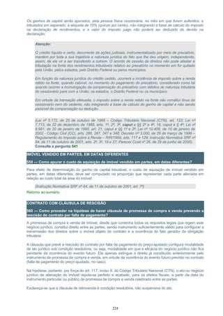 Os ganhos de capital serão apurados, pela pessoa física cessionária, no mês em que forem auferidos, e
tributados em separado, à alíquota de 15% (quinze por cento), não integrando a base de cálculo do imposto
na declaração de rendimentos, e o valor do imposto pago não poderá ser deduzido do devido na
declaração.
Atenção:
O crédito líquido e certo, decorrente de ações judiciais, instrumentalizado por meio de precatório,
mantém por toda a sua trajetória a natureza jurídica do fato que lhe deu origem, independendo,
assim, de ele vir a ser transferido a outrem. O acordo de cessão de direitos não pode afastar a
tributação na fonte dos rendimentos tributáveis relativo ao precatório no momento em for quitado
pela União, pelos estados, pelo Distrito Federal ou pelos municípios.
Em função da natureza jurídica do crédito cedido, ocorrerá a incidência de imposto sobre a renda
retido na fonte, quando cabível, no momento do pagamento do precatório, considerado como tal
quando ocorrer a homologação da compensação do precatório com débitos de natureza tributária
do cessionário para com a União, os estados, o Distrito Federal ou os municípios.
Em virtude da transação efetuada, o imposto sobre a renda retido na fonte não constitui ônus do
cessionário nem do cedente, não integrando a base de cálculo do ganho de capital e não sendo
passível de compensação ou dedução.
(Lei nº 5.172, de 25 de outubro de 1966 – Código Tributário Nacional (CTN), art. 123; Lei nº
7.713, de 22 de dezembro de 1988, arts. 1º, 2º, 3º, caput e §§ 2º a 4º, 16, caput e § 4º; Lei nº
8.981, de 20 de janeiro de 1995, art. 21, caput e §§ 1º e 2º; Lei nº 10.406, de 10 de janeiro de
2002 - Código Civil (CC), arts. 286, 287, 347 e 348; Decreto nº 3.000, de 26 de março de 1999 –
Regulamento do Imposto sobre a Renda – RIR/1999, arts. 117 e 129; Instrução Normativa SRF nº
84, de 11 de outubro de 2001, arts. 2º, 3º, 18 e 27; Parecer Cosit nº 26, de 29 de junho de 2000).
Consulte a pergunta 541
IMÓVEL VENDIDO EM PARTES, EM DATAS DIFERENTES
559 — Como apurar o custo de aquisição de imóvel vendido em partes, em datas diferentes?
Para efeito de determinação do ganho de capital tributável, o custo de aquisição de imóvel vendido em
partes, em datas diferentes, deve ser computado na proporção que representar cada parte alienada em
relação ao custo total da área do imóvel.
(Instrução Normativa SRF nº 84, de 11 de outubro de 2001, art. 7º)
Retorno ao sumário
CONTRATO COM CLÁUSULA DE RESCISÃO
560 — Como proceder na hipótese de haver cláusula de promessa de compra e venda prevendo a
rescisão do contrato por falta de pagamento?
A promessa de compra e venda de imóvel, desde que contenha todos os requisitos legais que regem este
negócio jurídico, constitui direito entre as partes, sendo instrumento suficientemente válido para configurar a
transmissão dos direitos sobre o imóvel objeto do contrato e a ocorrência do fato gerador da obrigação
tributária.
A cláusula que prevê a rescisão do contrato por falta de pagamento do preço ajustado configura modalidade
de ato jurídico sob condição resolutória, ou seja, modalidade em que a eficácia do negócio jurídico não fica
pendente da ocorrência do evento futuro. Ela apenas extingue o direito já constituído anteriormente pelo
instrumento de promessa de compra e venda, em virtude da ocorrência do evento futuro previsto no contrato
(falta de pagamento do preço ajustado, no caso).
Na hipótese, portanto, por força do art. 117, inciso II, do Código Tributário Nacional (CTN), o ato ou negócio
jurídico de alienação do imóvel reputa-se perfeito e acabado, para os efeitos fiscais, a partir da data do
instrumento particular ou público de promessa de compra e venda celebrado entre as partes.
Esclareça-se que a cláusula de retrovenda é condição resolutória, não suspensiva do ato.
224
 