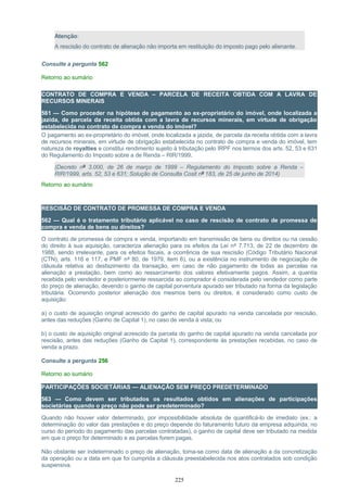 Atenção:
A rescisão do contrato de alienação não importa em restituição do imposto pago pelo alienante.
Consulte a pergunta 562
Retorno ao sumário
CONTRATO DE COMPRA E VENDA – PARCELA DE RECEITA OBTIDA COM A LAVRA DE
RECURSOS MINERAIS
561 — Como proceder na hipótese de pagamento ao ex-proprietário do imóvel, onde localizada a
jazida, de parcela da receita obtida com a lavra de recursos minerais, em virtude de obrigação
estabelecida no contrato de compra e venda do imóvel?
O pagamento ao ex-proprietário do imóvel, onde localizada a jazida, de parcela da receita obtida com a lavra
de recursos minerais, em virtude de obrigação estabelecida no contrato de compra e venda do imóvel, tem
natureza de royalties e constitui rendimento sujeito à tributação pelo IRPF nos termos dos arts. 52, 53 e 631
do Regulamento do Imposto sobre a de Renda – RIR/1999.
(Decreto nº 3.000, de 26 de março de 1999 – Regulamento do Imposto sobre a Renda –
RIR/1999, arts. 52, 53 e 631; Solução de Consulta Cosit nº 183, de 25 de junho de 2014)
Retorno ao sumário
RESCISÃO DE CONTRATO DE PROMESSA DE COMPRA E VENDA
562 — Qual é o tratamento tributário aplicável no caso de rescisão de contrato de promessa de
compra e venda de bens ou direitos?
O contrato de promessa de compra e venda, importando em transmissão de bens ou direitos ou na cessão
do direito à sua aquisição, caracteriza alienação para os efeitos da Lei nº 7.713, de 22 de dezembro de
1988, sendo irrelevante, para os efeitos fiscais, a ocorrência de sua rescisão (Código Tributário Nacional
(CTN), arts. 116 e 117, e PMF nº 80, de 1979, item 6), ou a existência no instrumento de negociação de
cláusula relativa ao desfazimento da transação, em caso de não pagamento de todas as parcelas na
alienação a prestação, bem como ao ressarcimento dos valores efetivamente pagos. Assim, a quantia
recebida pelo vendedor e posteriormente ressarcida ao comprador é considerada pelo vendedor como parte
do preço de alienação, devendo o ganho de capital porventura apurado ser tributado na forma da legislação
tributária. Ocorrendo posterior alienação dos mesmos bens ou direitos, é considerado como custo de
aquisição:
a) o custo de aquisição original acrescido do ganho de capital apurado na venda cancelada por rescisão,
antes das reduções (Ganho de Capital 1), no caso de venda à vista; ou
b) o custo de aquisição original acrescido da parcela do ganho de capital apurado na venda cancelada por
rescisão, antes das reduções (Ganho de Capital 1), correspondente às prestações recebidas, no caso de
venda a prazo.
Consulte a pergunta 256
Retorno ao sumário
PARTICIPAÇÕES SOCIETÁRIAS — ALIENAÇÃO SEM PREÇO PREDETERMINADO
563 — Como devem ser tributados os resultados obtidos em alienações de participações
societárias quando o preço não pode ser predeterminado?
Quando não houver valor determinado, por impossibilidade absoluta de quantificá-lo de imediato (ex.: a
determinação do valor das prestações e do preço depende do faturamento futuro da empresa adquirida, no
curso do período do pagamento das parcelas contratadas), o ganho de capital deve ser tributado na medida
em que o preço for determinado e as parcelas forem pagas.
Não obstante ser indeterminado o preço de alienação, toma-se como data de alienação a da concretização
da operação ou a data em que foi cumprida a cláusula preestabelecida nos atos contratados sob condição
suspensiva.
225
 