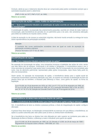 Contudo, alerte-se que o tratamento descrito deve ser comprovado pelas partes contratantes sempre que a
autoridade lançadora assim o determinar.
(PMF nº 454, de 1977; PMF nº 227, de 1980)
Retorno ao sumário
SUBSTITUIÇÃO DE AÇÕES — CISÃO, FUSÃO OU INCORPORAÇÃO
564 — Qual é o tratamento tributário na substituição de ações ocorrida em virtude de cisão, fusão
ou incorporação?
A substituição de ações, na proporção das anteriormente possuídas, ocorrida em virtude de cisão, fusão ou
incorporação, pela transferência de parcelas de um patrimônio para o de outro, não caracteriza alienação
para efeito da incidência do imposto sobre a renda.
A data de aquisição é a de compra ou subscrição originária, não tendo havido emissão ou entrega de novos
títulos representativos da participação societária.
Atenção:
O montante das novas participações societárias deve ser igual ao custo de aquisição da
participação societária originária.
(Parecer Normativo CST nº 39, de 1981)
Retorno ao sumário
INCORPORAÇÃO DE AÇÕES
565 – Qual é o tratamento tributário na incorporação de ações?
Na operação de incorporação de ações, uma companhia incorpora a totalidade das ações de outra, sendo
que esta última não se extingue, continuando a ter direitos e obrigações. A incorporadora passa a ser a
única acionista da companhia cujas ações forem incorporadas. Não há incorporação de uma sociedade pela
outra, mas de elemento patrimonial, representado pelas ações incorporadas, cujos títulos farão parte do
ativo da incorporadora.
Assim sendo, na operação de incorporação de ações, a transferência destas para o capital social da
companhia incorporadora caracteriza alienação cujo valor, se superior ao indicado na declaração de bens da
pessoa física que as transfere, é tributado pela diferença a maior, como ganho de capital, na forma da
legislação.
(Lei nº 6.404, de 15 de dezembro de 1976, art. 252; Lei nº 7.713, de 22 de dezembro de 1988, art.
3º; Lei nº 9.249, de 26 de dezembro de 1995, art. 23; e Instrução Normativa SRF nº 84, de 2001,
arts. 2º, 3º, 16, 27 e 30; Solução de Consulta Cosit nº 224, de 14 de agosto de 2014)
Retorno ao sumário
TRANSFERÊNCIA DE BENS PARA INTEGRALIZAÇÃO DE CAPITAL
566 — A transferência de bens ou direitos para integralização de capital configura alienação?
Sim. A transferência de bens ou direitos a pessoas jurídicas, a título de integralização de capital, configura
alienação.
A pessoa física deve lançar, na declaração correspondente ao exercício em que efetuou a transferência, as
ações ou quotas subscritas pelo valor pelos quais os bens ou direitos foram transferidos.
Se a transferência dos bens ou direitos tiver sido efetuada por valor superior ao constante para estes na
Declaração de Bens e Direitos, a diferença a maior é tributável como ganho de capital.
(Lei nº 9.249, de 26 de dezembro de 1995, art. 23; Decreto nº 3.000, de 26 de março de 1999 –
Regulamento do Imposto sobre a Renda – RIR/1999, art. 132)
Retorno ao sumário
226
 