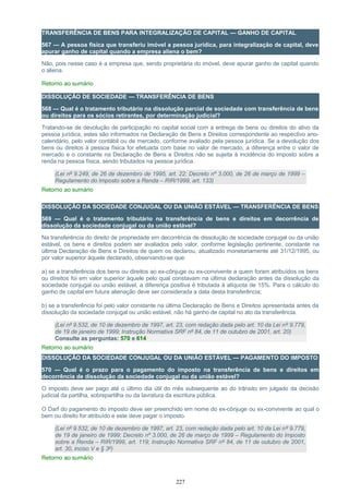 TRANSFERÊNCIA DE BENS PARA INTEGRALIZAÇÃO DE CAPITAL — GANHO DE CAPITAL
567 — A pessoa física que transferiu imóvel a pessoa jurídica, para integralização de capital, deve
apurar ganho de capital quando a empresa aliena o bem?
Não, pois nesse caso é a empresa que, sendo proprietária do imóvel, deve apurar ganho de capital quando
o aliena.
Retorno ao sumário
DISSOLUÇÃO DE SOCIEDADE — TRANSFERÊNCIA DE BENS
568 — Qual é o tratamento tributário na dissolução parcial de sociedade com transferência de bens
ou direitos para os sócios retirantes, por determinação judicial?
Tratando-se de devolução de participação no capital social com a entrega de bens ou direitos do ativo da
pessoa jurídica, estes são informados na Declaração de Bens e Direitos correspondente ao respectivo ano-
calendário, pelo valor contábil ou de mercado, conforme avaliado pela pessoa jurídica. Se a devolução dos
bens ou direitos à pessoa física for efetuada com base no valor de mercado, a diferença entre o valor de
mercado e o constante na Declaração de Bens e Direitos não se sujeita à incidência do imposto sobre a
renda na pessoa física, sendo tributados na pessoa jurídica.
(Lei nº 9.249, de 26 de dezembro de 1995, art. 22; Decreto nº 3.000, de 26 de março de 1999 –
Regulamento do Imposto sobre a Renda – RIR/1999, art. 133)
Retorno ao sumário
DISSOLUÇÃO DA SOCIEDADE CONJUGAL OU DA UNIÃO ESTÁVEL — TRANSFERÊNCIA DE BENS
569 — Qual é o tratamento tributário na transferência de bens e direitos em decorrência de
dissolução da sociedade conjugal ou da união estável?
Na transferência do direito de propriedade em decorrência de dissolução de sociedade conjugal ou da união
estável, os bens e direitos podem ser avaliados pelo valor, conforme legislação pertinente, constante na
última Declaração de Bens e Direitos de quem os declarou, atualizado monetariamente até 31/12/1995, ou
por valor superior àquele declarado, observando-se que:
a) se a transferência dos bens ou direitos ao ex-cônjuge ou ex-convivente a quem foram atribuídos os bens
ou direitos foi em valor superior àquele pelo qual constavam na última declaração antes da dissolução da
sociedade conjugal ou união estável, a diferença positiva é tributada à alíquota de 15%. Para o cálculo do
ganho de capital em futura alienação deve ser considerada a data desta transferência;
b) se a transferência foi pelo valor constante na última Declaração de Bens e Direitos apresentada antes da
dissolução da sociedade conjugal ou união estável, não há ganho de capital no ato da transferência.
(Lei nº 9.532, de 10 de dezembro de 1997, art. 23, com redação dada pelo art. 10 da Lei nº 9.779,
de 19 de janeiro de 1999; Instrução Normativa SRF nº 84, de 11 de outubro de 2001, art. 20)
Consulte as perguntas: 570 e 614
Retorno ao sumário
DISSOLUÇÃO DA SOCIEDADE CONJUGAL OU DA UNIÃO ESTÁVEL — PAGAMENTO DO IMPOSTO
570 — Qual é o prazo para o pagamento do imposto na transferência de bens e direitos em
decorrência de dissolução da sociedade conjugal ou da união estável?
O imposto deve ser pago até o último dia útil do mês subsequente ao do trânsito em julgado da decisão
judicial da partilha, sobrepartilha ou da lavratura da escritura pública.
O Darf do pagamento do imposto deve ser preenchido em nome do ex-cônjuge ou ex-convivente ao qual o
bem ou direito for atribuído e este deve pagar o imposto.
(Lei nº 9.532, de 10 de dezembro de 1997, art. 23, com redação dada pelo art. 10 da Lei nº 9.779,
de 19 de janeiro de 1999; Decreto nº 3.000, de 26 de março de 1999 – Regulamento do Imposto
sobre a Renda – RIR/1999, art. 119; Instrução Normativa SRF nº 84, de 11 de outubro de 2001,
art. 30, inciso V e § 3º)
Retorno ao sumário
227
 