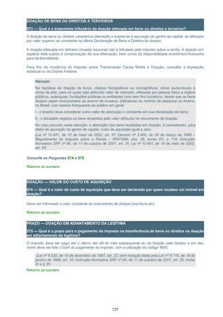 DOAÇÃO DE BENS OU DIREITOS A TERCEIROS
573 — Qual é o tratamento tributário da doação efetuada em bens ou direitos a terceiros?
A doação de bens ou direitos caracteriza alienação e sujeita-se à apuração do ganho de capital, se efetuada
por valor superior ao constante na última Declaração de Bens e Direitos do doador.
A doação efetuada em dinheiro (moeda nacional) não é tributada pelo imposto sobre a renda. A doação em
espécie está sujeita à comprovação da sua efetivação, bem como da disponibilidade econômico-financeira
para tal liberalidade.
Para fins de incidência do Imposto sobre Transmissão Causa Mortis e Doação, consultar a legislação
estadual ou do Distrito Federal.
Atenção:
Na hipótese de doação de livros, objetos fonográficos ou iconográficos, obras audiovisuais e
obras de arte, para os quais seja atribuído valor de mercado, efetuada por pessoa física a órgãos
públicos, autarquias, fundações públicas ou entidades civis sem fins lucrativos, desde que os bens
doados sejam incorporados ao acervo de museus, bibliotecas ou centros de pesquisa ou ensino,
no Brasil, com acesso franqueado ao público em geral:
I - o doador deve considerar como valor de alienação o constante em sua declaração de bens;
II - o donatário registra os bens recebidos pelo valor atribuído no documento de doação.
No caso previsto neste atenção: a alienação dos bens recebidos em doação, é considerado, para
efeito de apuração de ganho de capital, custo de aquisição igual a zero.
(Lei nº 10.451, de 10 de maio de 2002, art. 5º; Decreto nº 3.000, de 26 de março de 1999 –
Regulamento do Imposto sobre a Renda – RIR/1999, arts. 39, inciso XV, e 119; Instrução
Normativa SRF nº 84, de 11 de outubro de 2001, art. 3º; Lei nº 10.451, de 10 de maio de 2002,
art. 5º)
Consulte as Perguntas 574 e 575
Retorno ao sumário
DOAÇÃO — VALOR DO CUSTO DE AQUISIÇÃO
574 — Qual é o valor de custo de aquisição que deve ser declarado por quem recebeu um imóvel em
doação?
Deve ser informado o valor constante do instrumento de doação (escritura etc).
Retorno ao sumário
PRAZO — DOAÇÃO EM ADIANTAMENTO DA LEGÍTIMA
575 — Qual é o prazo para o pagamento do imposto na transferência de bens ou direitos na doação
em adiantamento da legítima?
O imposto deve ser pago até o último dia útil do mês subsequente ao da doação pelo doador e em seu
nome deve ser feito o Darf do pagamento do imposto, com a utilização do código 4600.
(Lei nº 9.532, de 10 de dezembro de 1997, art. 23, com redação dada pela Lei nº 9.779, de 19 de
janeiro de 1999, art. 10; Instrução Normativa SRF nº 84, de 11 de outubro de 2001, art. 30, inciso
IV e § 3º)
Retorno ao sumário
229
 