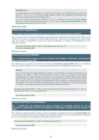 Atividade rural
A pessoa física que se enquadrar em qualquer das hipóteses de obrigatoriedade previstas nos
itens de 1 a 3 e 5 a 7 e que tenha obtido resultado positivo da atividade rural também deve
preencher o Demonstrativo da Atividade Rural
(Lei nº 9.779, de 19 de janeiro de 1999, art. 16; Lei nº 11.482, de 31 de maio de 2007, alterada
pela Lei nº 12.469, de 26 de agosto de 2011, art. 1º, inciso V; Instrução Normativa RFB nº 1.545,
de 3 de fevereiro de 2015, arts. 2º, 4º e 5º)
Retorno ao sumário
PESSOA FÍSICA DESOBRIGADA
002 — Pessoa física desobrigada pode apresentar a Declaração de Ajuste Anual (DAA)?
Sim. A pessoa física, ainda que desobrigada, pode apresentar a Declaração de Ajuste Anual (DAA), sendo
vedado a um mesmo contribuinte constar simultaneamente em mais de uma Declaração de Ajuste Anual,
seja como titular ou dependente, exceto nos casos de alteração na relação de dependência no ano-
calendário de 2014.
(Instrução Normativa RFB nº 1.545, de 3 de fevereiro de 2015, art. 2º)
Consulte a pergunta 001
Retorno ao sumário
TITULAR OU SÓCIO DE EMPRESA
003 — Contribuinte que é titular ou sócio de empresa está obrigado a apresentar a Declaração de
Ajuste Anual do exercício 2015?
Sim, desde que se enquadre nas hipóteses previstas na resposta à pergunta 001. Não é a condição de
titular ou sócio de empresa, por si só, que obriga à apresentação de Declaração de Ajuste Anual.
Atenção:
Ficam dispensadas da obrigatoriedade de entrega da Declaração de Ajuste Anual relativa aos
exercícios de 2006 a 2009, anos-calendário de 2005 a 2008, as pessoas físicas sócias
exclusivamente de pessoas jurídicas que tiveram sua inscrição no Cadastro Nacional da Pessoa
Jurídica (CNPJ) baixada, nos termos previstos na Instrução Normativa nº 1.035, de 28 de maio de
2010, desde que a única condição de obrigatoriedade para entrega da referida declaração seja a
participação, em qualquer mês do referido período, no quadro societário de sociedade empresária
ou simples, como sócio ou acionista, ou como titular de empresa individual.
(Instrução Normativa RFB nº 1.545, de 3 de fevereiro de 2015; Instrução Normativa nº 1.035, de
28 de maio de 2010, art. 2º, parágrafo único)
Consulte a pergunta 001
Retorno ao sumário
QUADRO SOCIETÁRIO OU COOPERATIVA
004 — Contribuinte, que participou de quadro societário de sociedade anônima ou que foi
associado de cooperativa em 2014, deve apresentar a Declaração de Ajuste Anual do exercício de
2015?
Sim, desde que esteja obrigado a declarar caso se enquadre nas hipóteses previstas na pergunta 001. Não
é o fato de ter participado de quadro societário de sociedade anônima ou ter sido associado de cooperativa,
por si só, que obriga à apresentação de Declaração de Ajuste Anual.
(Instrução Normativa RFB nº 1.545, de 3 de fevereiro de 2015)
Consulte a pergunta 001
Retorno ao sumário
23
 