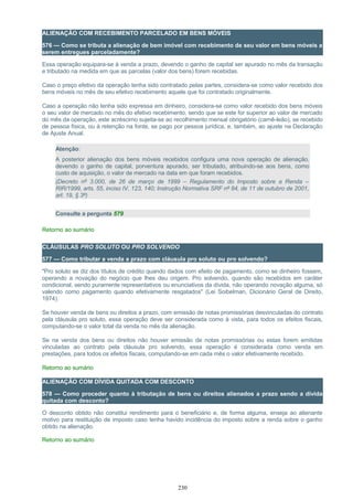 ALIENAÇÃO COM RECEBIMENTO PARCELADO EM BENS MÓVEIS
576 — Como se tributa a alienação de bem imóvel com recebimento de seu valor em bens móveis a
serem entregues parceladamente?
Essa operação equipara-se à venda a prazo, devendo o ganho de capital ser apurado no mês da transação
e tributado na medida em que as parcelas (valor dos bens) forem recebidas.
Caso o preço efetivo da operação tenha sido contratado pelas partes, considera-se como valor recebido dos
bens móveis no mês de seu efetivo recebimento aquele que foi contratado originalmente.
Caso a operação não tenha sido expressa em dinheiro, considera-se como valor recebido dos bens móveis
o seu valor de mercado no mês do efetivo recebimento, sendo que se este for superior ao valor de mercado
do mês da operação, este acréscimo sujeita-se ao recolhimento mensal obrigatório (carnê-leão), se recebido
de pessoa física, ou à retenção na fonte, se pago por pessoa jurídica, e, também, ao ajuste na Declaração
de Ajuste Anual.
Atenção:
A posterior alienação dos bens móveis recebidos configura uma nova operação de alienação,
devendo o ganho de capital, porventura apurado, ser tributado, atribuindo-se aos bens, como
custo de aquisição, o valor de mercado na data em que foram recebidos.
(Decreto nº 3.000, de 26 de março de 1999 – Regulamento do Imposto sobre a Renda –
RIR/1999, arts. 55, inciso IV, 123, 140; Instrução Normativa SRF nº 84, de 11 de outubro de 2001,
art. 19, § 3º)
Consulte a pergunta 579
Retorno ao sumário
CLÁUSULAS PRO SOLUTO OU PRO SOLVENDO
577 — Como tributar a venda a prazo com cláusula pro soluto ou pro solvendo?
"Pro soluto se diz dos títulos de crédito quando dados com efeito de pagamento, como se dinheiro fossem,
operando a novação do negócio que lhes deu origem. Pro solvendo, quando são recebidos em caráter
condicional, sendo puramente representativos ou enunciativos da dívida, não operando novação alguma, só
valendo como pagamento quando efetivamente resgatados" (Lei Soibelman, Dicionário Geral de Direito,
1974).
Se houver venda de bens ou direitos a prazo, com emissão de notas promissórias desvinculadas do contrato
pela cláusula pro soluto, essa operação deve ser considerada como à vista, para todos os efeitos fiscais,
computando-se o valor total da venda no mês da alienação.
Se na venda dos bens ou direitos não houver emissão de notas promissórias ou estas forem emitidas
vinculadas ao contrato pela cláusula pro solvendo, essa operação é considerada como venda em
prestações, para todos os efeitos fiscais, computando-se em cada mês o valor efetivamente recebido.
Retorno ao sumário
ALIENAÇÃO COM DÍVIDA QUITADA COM DESCONTO
578 — Como proceder quanto à tributação de bens ou direitos alienados a prazo sendo a dívida
quitada com desconto?
O desconto obtido não constitui rendimento para o beneficiário e, de forma alguma, enseja ao alienante
motivo para restituição de imposto caso tenha havido incidência do imposto sobre a renda sobre o ganho
obtido na alienação.
Retorno ao sumário
230
 