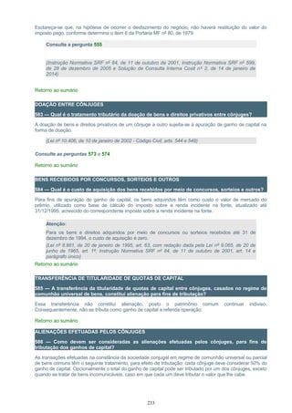 Esclareça-se que, na hipótese de ocorrer o desfazimento do negócio, não haverá restituição do valor do
imposto pago, conforme determina o item 6 da Portaria MF nº 80, de 1979.
Consulte a pergunta 555
(Instrução Normativa SRF nº 84, de 11 de outubro de 2001, Instrução Normativa SRF nº 599,
de 28 de dezembro de 2005 e Solução de Consulta Interna Cosit nº 2, de 14 de janeiro de
2014)
Retorno ao sumário
DOAÇÃO ENTRE CÔNJUGES
583 — Qual é o tratamento tributário da doação de bens e direitos privativos entre cônjuges?
A doação de bens e direitos privativos de um cônjuge a outro sujeita-se à apuração de ganho de capital na
forma de doação.
(Lei nº 10.406, de 10 de janeiro de 2002 - Código Civil, arts. 544 e 549)
Consulte as perguntas 573 e 574
Retorno ao sumário
BENS RECEBIDOS POR CONCURSOS, SORTEIOS E OUTROS
584 — Qual é o custo de aquisição dos bens recebidos por meio de concursos, sorteios e outros?
Para fins de apuração do ganho de capital, os bens adquiridos têm como custo o valor de mercado do
prêmio, utilizado como base de cálculo do imposto sobre a renda incidente na fonte, atualizado até
31/12/1995, acrescido do correspondente imposto sobre a renda incidente na fonte.
Atenção:
Para os bens e direitos adquiridos por meio de concursos ou sorteios recebidos até 31 de
dezembro de 1994, o custo de aquisição é zero.
(Lei nº 8.981, de 20 de janeiro de 1995, art. 63, com redação dada pela Lei nº 9.065, de 20 de
junho de 1965, art. 1º; Instrução Normativa SRF nº 84, de 11 de outubro de 2001, art. 14 e
parágrafo único)
Retorno ao sumário
TRANSFERÊNCIA DE TITULARIDADE DE QUOTAS DE CAPITAL
585 — A transferência da titularidade de quotas de capital entre cônjuges, casados no regime de
comunhão universal de bens, constitui alienação para fins de tributação?
Essa transferência não constitui alienação, posto o patrimônio comum continuar indiviso.
Consequentemente, não se tributa como ganho de capital a referida operação.
Retorno ao sumário
ALIENAÇÕES EFETUADAS PELOS CÔNJUGES
586 — Como devem ser consideradas as alienações efetuadas pelos cônjuges, para fins de
tributação dos ganhos de capital?
As transações efetuadas na constância da sociedade conjugal em regime de comunhão universal ou parcial
de bens comuns têm o seguinte tratamento, para efeito de tributação: cada cônjuge deve considerar 50% do
ganho de capital. Opcionalmente o total do ganho de capital pode ser tributado por um dos cônjuges, exceto
quando se tratar de bens incomunicáveis, caso em que cada um deve tributar o valor que lhe cabe.
233
 