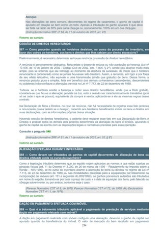 Atenção:
Nas alienações de bens comuns, decorrentes do regime de casamento, o ganho de capital é
apurado em relação ao bem como um todo. Apenas a tributação do ganho apurado é que deve
ser feita na razão de 50% para cada cônjuge ou, opcionalmente, 100% em um dos cônjuges.
(Instrução Normativa SRF nº 84, de 11 de outubro de 2001, art. 22)
Retorno ao sumário
CESSÃO DE DIREITOS HEREDITÁRIOS
587 — Como proceder quando os herdeiros desistem, no curso do processo de inventário, em
favor dos outros co-herdeiros, aos bens e direitos que lhes cabiam por direito sucessório?
Preliminarmente, é necessário determinar se houve renúncia ou cessão de direitos hereditários.
A renúncia é genuinamente abdicativa. Nela existe o desejo de recusa ou não aceitação da herança (Lei nº
10.406, de 10 de janeiro de 2002 - Código Civil de 2002, arts. 1.805, § 2º), sendo seu alcance muito mais
amplo, pois se entende que ela retroage ao momento da abertura da sucessão, de modo que o herdeiro
renunciante é considerado como se jamais houvesse sido herdeiro. Assim, a renúncia, em rigor e por força
de seu efeito retroativo, não equivale a uma transmissão (ainda que gratuita) de bens. Dessa forma, a
renúncia gratuita, pura e simples, feita em benefício dos demais co-herdeiros (ascendentes, descendentes
ou colaterais) não configura a alienação prevista na Lei nº 7.713, de 22 de dezembro de 1988.
Todavia, se o herdeiro aceitar a herança e ceder seus direitos hereditários, ainda que a título gratuito,
considera-se que houve a alienação prevista na Lei, visto a cessão ser caracteristicamente translativa (pois
só se cede o que se possui), equivalente da compra e venda, aplicando-se a ela as mesmas regras desse
contrato.
Na Declaração de Bens e Direitos, no caso de renúncia, não há necessidade de registrar esse fato (embora
o renunciante possa fazê-lo se o desejar), cabendo aos herdeiros beneficiados incluir os bens e direitos em
suas declarações, com as informações próprias dessa situação.
Havendo cessão de direitos hereditários, o cedente deve registrar esse fato em sua Declaração de Bens e
Direitos e praticar todos os demais atos próprios decorrentes da alienação de bens e direitos, apurando o
ganho de capital de acordo com as disposições legais e normativas previstas para essa operação.
Consulte a pergunta 548
(Instrução Normativa SRF nº 81, de 11 de outubro de 2001, art. 10, § 8º)
Retorno ao sumário
ALIENAÇÃO EFETUADA DURANTE INVENTÁRIO
588 — Como devem ser tributados os ganhos de capital decorrentes de alienação de bens ou
direitos efetuada ainda no curso do inventário?
Como a legislação tributária determina que ao espólio sejam aplicadas as normas a que estão sujeitas as
pessoas físicas (art. 11 do Decreto nº 3.000, de 26 de março de 1999 – Regulamento do Imposto sobre a
Renda – RIR/1999), se no curso do inventário ocorrer a alienação de bens ou direitos no regime da Lei nº
7.713, de 22 de dezembro de 1988, ou nas modalidades prescritas para a equiparação por loteamento ou
incorporação de imóveis (art. 151 e seguintes do RIR/1999), os ganhos porventura auferidos são tributados
em nome do espólio, tomando-se por base o preço de custo e a data de aquisição dos bens, pelo falecido ou
cônjuge sobrevivente, ou por ambos, conforme seja o caso.
(Parecer Normativo CST nº 8, de 1979; Parecer Normativo CST nº 72, de 1979; Ato Declaratório
Normativo CST nº 11, de 1978)
Retorno ao sumário
DAÇÃO EM PAGAMENTO EFETUADA COM IMÓVEL
589 — Qual é o tratamento tributário aplicável a pagamento de prestação de serviços mediante
dação em pagamento efetuada com imóvel?
A dação em pagamento realizada com imóvel configura uma alienação, devendo o ganho de capital ser
apurado quando da transferência do imóvel. O valor de mercado do bem recebido em pagamento
234
 