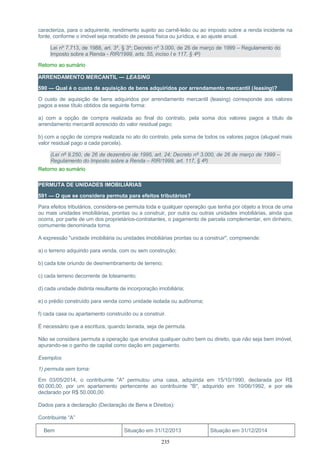caracteriza, para o adquirente, rendimento sujeito ao carnê-leão ou ao imposto sobre a renda incidente na
fonte, conforme o imóvel seja recebido de pessoa física ou jurídica, e ao ajuste anual.
Lei nº 7.713, de 1988, art. 3º, § 3º; Decreto nº 3.000, de 26 de março de 1999 – Regulamento do
Imposto sobre a Renda - RIR/1999, arts. 55, inciso I e 117, § 4º)
Retorno ao sumário
ARRENDAMENTO MERCANTIL — LEASING
590 — Qual é o custo de aquisição de bens adquiridos por arrendamento mercantil (leasing)?
O custo de aquisição de bens adquiridos por arrendamento mercantil (leasing) corresponde aos valores
pagos a esse título obtidos da seguinte forma:
a) com a opção de compra realizada ao final do contrato, pela soma dos valores pagos a título de
arrendamento mercantil acrescido do valor residual pago;
b) com a opção de compra realizada no ato do contrato, pela soma de todos os valores pagos (aluguel mais
valor residual pago a cada parcela).
(Lei nº 9.250, de 26 de dezembro de 1995, art. 24; Decreto nº 3.000, de 26 de março de 1999 –
Regulamento do Imposto sobre a Renda – RIR/1999, art. 117, § 4º)
Retorno ao sumário
PERMUTA DE UNIDADES IMOBILIÁRIAS
591 — O que se considera permuta para efeitos tributários?
Para efeitos tributários, considera-se permuta toda e qualquer operação que tenha por objeto a troca de uma
ou mais unidades imobiliárias, prontas ou a construir, por outra ou outras unidades imobiliárias, ainda que
ocorra, por parte de um dos proprietários-contratantes, o pagamento de parcela complementar, em dinheiro,
comumente denominada torna.
A expressão "unidade imobiliária ou unidades imobiliárias prontas ou a construir", compreende:
a) o terreno adquirido para venda, com ou sem construção;
b) cada lote oriundo de desmembramento de terreno;
c) cada terreno decorrente de loteamento;
d) cada unidade distinta resultante de incorporação imobiliária;
e) o prédio construído para venda como unidade isolada ou autônoma;
f) cada casa ou apartamento construído ou a construir.
É necessário que a escritura, quando lavrada, seja de permuta.
Não se considera permuta a operação que envolva qualquer outro bem ou direito, que não seja bem imóvel,
apurando-se o ganho de capital como dação em pagamento.
Exemplos
1) permuta sem torna:
Em 03/05/2014, o contribuinte "A" permutou uma casa, adquirida em 15/10/1990, declarada por R$
60.000,00, por um apartamento pertencente ao contribuinte "B", adquirido em 10/06/1992, e por ele
declarado por R$ 50.000,00.
Dados para a declaração (Declaração de Bens e Direitos):
Contribuinte “A”
Bem Situação em 31/12/2013 Situação em 31/12/2014
235
 