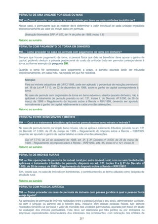 PERMUTA DE UMA UNIDADE POR DUAS OU MAIS
592 — Como proceder na permuta de uma unidade por duas ou mais unidades imobiliárias?
Nesse caso, o permutante que as receber deve determinar o valor individual de cada unidade imobiliária
proporcionalmente ao valor do imóvel dado em permuta.
(Instrução Normativa SRF nº 107, de 14 de julho de 1988, inciso 1.8)
Retorno ao sumário
PERMUTA COM PAGAMENTO DE TORNA EM DINHEIRO
593— Como proceder no caso de permuta com pagamento de torna em dinheiro?
Sempre que houver pagamento de torna, a pessoa física que dela se beneficiar deve apurar o ganho de
capital, podendo deduzir a parcela proporcional do custo da unidade dada em permuta correspondente à
torna, conforme exemplo da pergunta 591.
Quando a torna for contratada para pagamento a prazo, a parcela apurada pode ser tributada
proporcionalmente, em cada mês, na medida em que for recebida.
Atenção:
Para os imóveis adquiridos até 31/12/1988, pode ser aplicado o percentual de redução previsto no
art. 18 da Lei nº 7.713, de 22 de dezembro de 1988, sobre o ganho de capital correspondente à
torna.
No caso de permuta com pagamento de torna em bens móveis ou direitos (exceto dinheiro), não é
aplicável o tratamento de permuta previsto no art. 121, inciso II, do Decreto nº 3.000, de 26 de
março de 1999 – Regulamento do Imposto sobre a Renda – RIR/1999, devendo ser apurado
normalmente o ganho de capital relativamente a cada uma das alienações.
Retorno ao sumário
PERMUTA ENTRE BENS MÓVEIS E IMÓVEIS
594 — Qual é o tratamento tributário aplicável na permuta entre bens móveis e imóveis?
No caso de permuta tendo por objeto bens móveis, não se aplica o tratamento tributário previsto no art. 121
do Decreto nº 3.000, de 26 de março de 1999 – Regulamento do Imposto sobre a Renda – RIR/1999,
devendo ser apurado o ganho de capital relativo a cada uma das alienações.
(Lei nº 7.713, de 22 de dezembro de 1988, art. 3º, § 3º; Decreto nº 3.000, de 26 de março de
1999 – Regulamento do Imposto sobre a Renda – RIR/1999, arts. 55, inciso IV e 121, inciso II)
Retorno ao sumário
PERMUTA DE IMÓVEIS RURAIS
595 — Nas operações de permuta de imóvel rural por outro imóvel rural, com ou sem benfeitorias,
aplica-se o tratamento tributário de permuta, disposto no art. 121, inciso II e § 2º do Decreto nº
3.000, de 26 de março de 1999 – Regulamento do Imposto sobre a Renda – RIR/1999?
Sim, desde que, no caso de imóvel com benfeitorias, o contribuinte não as tenha utilizado como despesa da
atividade rural.
Retorno ao sumário
PERMUTA COM PESSOA JURÍDICA
596 — Como proceder no caso de permuta de imóveis com pessoa jurídica à qual a pessoa física
esteja ligada?
As operações de permuta de imóveis realizadas entre a pessoa jurídica e seu sócio, administrador ou titular,
ou com o cônjuge ou parente até o terceiro grau, inclusive afim dessas pessoas físicas, são sempre
realizadas tomando-se por base o valor de mercado das unidades permutadas, apurado com base em laudo
de avaliação dos imóveis permutados. Este deve ser elaborado por três peritos ou por entidades ou
empresas especializadas desvinculados dos interesses dos contratantes, com indicação dos critérios de
237
 