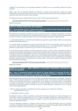 avaliação e dos elementos de comparação adotados e instruído com os documentos relativos aos bens
avaliados.
Nesse caso, não há tratamento tributário de permuta e a pessoa física determina o ganho de capital
considerando como preço de alienação o valor de mercado dos bens dados em permuta e registrará os bens
adquiridos pelo valor de mercado a eles atribuídos.
A inexistência de laudo implicará arbitramento do valor dos bens pela autoridade fiscal.
(Instrução Normativa SRF nº 107, de 14 de julho de 1988)
Retorno ao sumário
DAÇÃO DA UNIDADE IMOBILIÁRIA EM PAGAMENTO
597 — Como proceder quando a pessoa física efetua com pessoa jurídica operação de compra e
venda com dação de unidade imobiliária em pagamento?
São aplicáveis às operações quitadas de compra e venda de terreno, seguidas de confissão de dívida e
promessa de dação em pagamento de unidade imobiliária construída ou a construir, todos os procedimentos
e normas da permuta, desde que sejam observadas as condições cumulativas a seguir referidas:
1 - a alienação do terreno e o compromisso de dação em pagamento sejam levados a efeito na mesma data,
mediante instrumento público; e
2 - o terreno objeto da operação de compra e venda seja, até o final do ano-calendário seguinte ao em que
esta ocorrer, dado em hipoteca para obtenção de financiamento, ou, no caso de loteamento, oferecido em
garantia ao poder público, nos termos da Lei nº 6.766, de 19 de dezembro de 1979.
A não observância das condições cumulativas estipuladas sujeita a pessoa jurídica, promitente da dação, à
apuração dos resultados da operação e recolhimento do imposto sobre o ganho de capital da pessoa física,
tomando por base, para determinação do preço de alienação dos bens permutados, o valor de mercado ou,
na ausência de laudo de avaliação, o valor que vier a ser arbitrado pela autoridade fiscal. Nesta hipótese, a
apuração do resultado da operação reporta-se ao mês em que esta tiver ocorrido, sujeitando-se o promitente
da dação (pessoa jurídica) ao recolhimento do imposto sobre a renda sobre o ganho de capital da pessoa
física como tributo postergado.
(Instrução Normativa SRF nº 107 de 14 de julho de 1988)
Retorno ao sumário
RESIDENTE NO BRASIL — BENS, DIREITOS E APLICAÇÕES FINANCEIRAS ADQUIRIDOS EM
MOEDA ESTRANGEIRA
598 — Qual é o tratamento tributário dos ganhos de capital auferidos na alienação de bens ou
direitos adquiridos e na liquidação ou resgate de aplicações financeiras realizadas em moeda
estrangeira por pessoa física na condição de residente no Brasil?
Para fatos geradores ocorridos a partir de 01/01/2000, as operações que importem na alienação, a qualquer
título, de bens ou direitos adquiridos em moeda estrangeira, ações e outros ativos financeiros em bolsa de
valores, de mercadorias, de futuros ou assemelhadas, ou em qualquer mercado do exterior e na liquidação
ou resgate de aplicações financeiras realizadas em moeda estrangeira, por pessoa física na condição de
residente no Brasil estão sujeitas à apuração de ganho de capital tributável, à alíquota de 15%, de acordo
com as três situações abaixo:
1. Bens ou direitos adquiridos e aplicações financeiras realizadas com rendimentos auferidos
originariamente em reais.
1.1. Operações à vista ou a prazo.
Na hipótese de bens ou direitos adquiridos e aplicações financeiras realizadas em moeda estrangeira com
rendimentos auferidos originariamente em reais, o ganho de capital corresponde à diferença positiva, em
reais, entre o valor de alienação, liquidação ou resgate e o custo de aquisição do bem ou direito ou o valor
original da aplicação financeira.
O valor de alienação, liquidação ou resgate, quando expresso em moeda estrangeira, deve ser convertido
em dólares dos Estados Unidos da América e, em seguida, em moeda nacional pela cotação do dólar fixada,
para compra, pelo Banco Central do Brasil, para a data do recebimento.
238
 