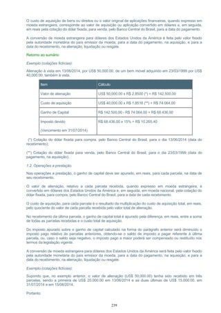O custo de aquisição de bens ou direitos ou o valor original de aplicações financeiras, quando expresso em
moeda estrangeira, corresponde ao valor de aquisição ou aplicação convertido em dólares e, em seguida,
em reais pela cotação do dólar fixada, para venda, pelo Banco Central do Brasil, para a data do pagamento.
A conversão de moeda estrangeira para dólares dos Estados Unidos da América é feita pelo valor fixado
pela autoridade monetária do país emissor da moeda, para a data do pagamento, na aquisição, e para a
data do recebimento, na alienação, liquidação ou resgate.
Retorno ao sumário
Exemplo (cotações fictícias):
Alienação à vista em 13/06/2014, por US$ 50,000.00, de um bem móvel adquirido em 23/03/1999 por US$
40,000.00, também à vista.
Item Cálculo
Valor de alienação US$ 50,000.00 x R$ 2,8500 (*) = R$ 142.500,00
Custo de aquisição US$ 40,000.00 x R$ 1,8516 (**) = R$ 74.064,00
Ganho de Capital R$ 142.500,00 - R$ 74.064,00 = R$ 68.436,00
Imposto devido
(Vencimento em 31/07/2014)
R$ 68.436,00 x 15% = R$ 10.265,40
(*) Cotação do dólar fixada para compra, pelo Banco Central do Brasil, para o dia 13/06/2014 (data do
recebimento);
(**) Cotação do dólar fixada para venda, pelo Banco Central do Brasil, para o dia 23/03/1999 (data do
pagamento, na aquisição).
1.2. Operações a prestação.
Nas operações a prestação, o ganho de capital deve ser apurado, em reais, para cada parcela, na data de
seu recebimento.
O valor de alienação, relativo a cada parcela recebida, quando expresso em moeda estrangeira, é
convertido em dólares dos Estados Unidos da América e, em seguida, em moeda nacional, pela cotação do
dólar fixada, para compra, pelo Banco Central do Brasil, para a data de cada recebimento.
O custo de aquisição, para cada parcela é o resultado da multiplicação do custo de aquisição total, em reais,
pelo quociente do valor de cada parcela recebida pelo valor total de alienação.
No recebimento da última parcela, o ganho de capital total é apurado pela diferença, em reais, entre a soma
de todas as parcelas recebidas e o custo total de aquisição.
Do imposto apurado sobre o ganho de capital calculado na forma do parágrafo anterior será diminuído o
imposto pago relativo às parcelas anteriores, obtendo-se o saldo de imposto a pagar referente à última
parcela, ou, caso o saldo seja negativo, o imposto pago a maior poderá ser compensado ou restituído nos
termos da legislação vigente.
A conversão de moeda estrangeira para dólares dos Estados Unidos da América será feita pelo valor fixado
pela autoridade monetária do país emissor da moeda, para a data do pagamento, na aquisição, e para a
data do recebimento, na alienação, liquidação ou resgate.
Exemplo (cotações fictícias):
Supondo que, no exemplo anterior, o valor de alienação (US$ 50,000.00) tenha sido recebido em três
parcelas, sendo a primeira de US$ 20,000.00 em 13/06/2014 e as duas últimas de US$ 15,000.00, em
31/07/2014 e em 15/08/2014.
Portanto:
239
 