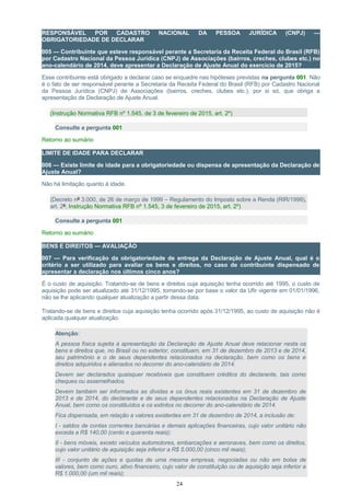 RESPONSÁVEL POR CADASTRO NACIONAL DA PESSOA JURÍDICA (CNPJ) —
OBRIGATORIEDADE DE DECLARAR
005 — Contribuinte que esteve responsável perante a Secretaria da Receita Federal do Brasil (RFB)
por Cadastro Nacional da Pessoa Jurídica (CNPJ) de Associações (bairros, creches, clubes etc.) no
ano-calendário de 2014, deve apresentar a Declaração de Ajuste Anual do exercício de 2015?
Esse contribuinte está obrigado a declarar caso se enquadre nas hipóteses previstas na pergunta 001. Não
é o fato de ser responsável perante a Secretaria da Receita Federal do Brasil (RFB) por Cadastro Nacional
da Pessoa Jurídica (CNPJ) de Associações (bairros, creches, clubes etc.), por si só, que obriga a
apresentação de Declaração de Ajuste Anual.
(Instrução Normativa RFB nº 1.545, de 3 de fevereiro de 2015, art. 2º)
Consulte a pergunta 001
Retorno ao sumário
LIMITE DE IDADE PARA DECLARAR
006 — Existe limite de idade para a obrigatoriedade ou dispensa de apresentação da Declaração de
Ajuste Anual?
Não há limitação quanto à idade.
(Decreto nº 3.000, de 26 de março de 1999 – Regulamento do Imposto sobre a Renda (RIR/1999),
art. 2º; Instrução Normativa RFB nº 1.545, 3 de fevereiro de 2015, art. 2º)
Consulte a pergunta 001
Retorno ao sumário
BENS E DIREITOS — AVALIAÇÃO
007 — Para verificação da obrigatoriedade de entrega da Declaração de Ajuste Anual, qual é o
critério a ser utilizado para avaliar os bens e direitos, no caso de contribuinte dispensado de
apresentar a declaração nos últimos cinco anos?
É o custo de aquisição. Tratando-se de bens e direitos cuja aquisição tenha ocorrido até 1995, o custo de
aquisição pode ser atualizado até 31/12/1995, tomando-se por base o valor da Ufir vigente em 01/01/1996,
não se lhe aplicando qualquer atualização a partir dessa data.
Tratando-se de bens e direitos cuja aquisição tenha ocorrido após 31/12/1995, ao custo de aquisição não é
aplicada qualquer atualização.
Atenção:
A pessoa física sujeita à apresentação da Declaração de Ajuste Anual deve relacionar nesta os
bens e direitos que, no Brasil ou no exterior, constituam, em 31 de dezembro de 2013 e de 2014,
seu patrimônio e o de seus dependentes relacionados na declaração, bem como os bens e
direitos adquiridos e alienados no decorrer do ano-calendário de 2014.
Devem ser declarados quaisquer recebiveis que constituem créditos do declarante, tais como
cheques ou assemelhados.
Devem também ser informados as dívidas e os ônus reais existentes em 31 de dezembro de
2013 e de 2014, do declarante e de seus dependentes relacionados na Declaração de Ajuste
Anual, bem como os constituídos e os extintos no decorrer do ano-calendário de 2014.
Fica dispensada, em relação a valores existentes em 31 de dezembro de 2014, a inclusão de:
I - saldos de contas correntes bancárias e demais aplicações financeiras, cujo valor unitário não
exceda a R$ 140,00 (cento e quarenta reais);
II - bens móveis, exceto veículos automotores, embarcações e aeronaves, bem como os direitos,
cujo valor unitário de aquisição seja inferior a R$ 5.000,00 (cinco mil reais);
III - conjunto de ações e quotas de uma mesma empresa, negociadas ou não em bolsa de
valores, bem como ouro, ativo financeiro, cujo valor de constituição ou de aquisição seja inferior a
R$ 1.000,00 (um mil reais);
24
 