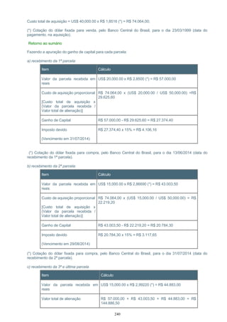 Custo total de aquisição = US$ 40,000.00 x R$ 1,8516 (*) = R$ 74.064,00;
(*) Cotação do dólar fixada para venda, pelo Banco Central do Brasil, para o dia 23/03/1999 (data do
pagamento, na aquisição).
Retorno ao sumário
Fazendo a apuração do ganho de capital para cada parcela:
a) recebimento da 1ª parcela:
Item Cálculo
Valor da parcela recebida em
reais
US$ 20,000.00 x R$ 2,8500 (*) = R$ 57.000,00
Custo de aquisição proporcional
[Custo total de aquisição x
(Valor da parcela recebida /
Valor total de alienação)]
R$ 74.064,00 x (US$ 20,000.00 / US$ 50,000.00) =R$
29.625,60
Ganho de Capital R$ 57.000,00 - R$ 29.625,60 = R$ 27.374,40
Imposto devido
(Vencimento em 31/07/2014)
R$ 27.374,40 x 15% = R$ 4.106,16
(*) Cotação do dólar fixada para compra, pelo Banco Central do Brasil, para o dia 13/06/2014 (data do
recebimento da 1ª parcela).
b) recebimento da 2ª parcela:
Item Cálculo
Valor da parcela recebida em
reais
US$ 15,000.00 x R$ 2,86690 (*) = R$ 43.003,50
Custo de aquisição proporcional
[Custo total de aquisição x
(Valor da parcela recebida /
Valor total de alienação)]
R$ 74.064,00 x (US$ 15,000.00 / US$ 50,000.00) = R$
22.219,20
Ganho de Capital R$ 43.003,50 - R$ 22.219,20 = R$ 20.784,30
Imposto devido
(Vencimento em 29/08/2014)
R$ 20.784,30 x 15% = R$ 3.117,65
(*) Cotação do dólar fixada para compra, pelo Banco Central do Brasil, para o dia 31/07/2014 (data do
recebimento da 2ª parcela).
c) recebimento da 3ª e última parcela
Item Cálculo
Valor da parcela recebida em
reais
US$ 15,000.00 x R$ 2,99220 (*) = R$ 44.883,00
Valor total de alienação R$ 57.000,00 + R$ 43.003,50 + R$ 44.883,00 = R$
144.886,50
240
 