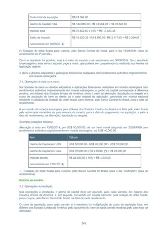 Custo total de aquisição R$ 74.064,00
Ganho de Capital Total R$ 144.886,50 - R$ 74.064,00 = R$ 70.822,50
Imposto total R$ 70.822,50 x 15% = R$ 10.623,38
Saldo de imposto
(Vencimento em 30/09/2014)
R$ 10.623,38 - R$ 4.106,16 - R$ 3.117,65 = R$ 3.399,57
(*) Cotação do dólar fixada para compra, pelo Banco Central do Brasil, para o dia 15/08/2014 (data do
recebimento da 3ª parcela).
Como o resultado foi positivo, este é o valor do imposto com vencimento em 30/09/2014. Se o resultado
fosse negativo, este seria o imposto pago a maior, que poderia ser compensado ou restituído nos termos da
legislação vigente.
2. Bens e direitos adquiridos e aplicações financeiras realizadas com rendimentos auferidos originariamente
em moeda estrangeira.
2.1. Operações à vista ou a prazo.
Na hipótese de bens ou direitos adquiridos e aplicações financeiras realizadas em moeda estrangeira com
rendimentos auferidos originariamente em moeda estrangeira, o ganho de capital corresponde à diferença
positiva, em dólares dos Estados Unidos da América, entre o valor de alienação, liquidação ou resgate e o
custo de aquisição do bem ou direito ou o valor original da aplicação, convertida em moeda nacional
mediante a utilização da cotação do dólar fixada, para compra, pelo Banco Central do Brasil, para a data do
recebimento.
A conversão de moeda estrangeira para dólares dos Estados Unidos da América é feita pelo valor fixado
pela autoridade monetária do país emissor da moeda, para a data do pagamento, na aquisição, e para a
data do recebimento, na alienação, liquidação ou resgate.
Exemplo (cotações fictícias):
Alienação à vista em 13/06/2014, por US$ 50,000.00, de um bem móvel adquirido em 23/03/1999 com
rendimentos auferidos originariamente em moeda estrangeira, por US$ 40,000.00.
Item Cálculo
Ganho de Capital em US$ US$ 50,000.00 - US$ 40,000.00 = US$ 10,000.00
Ganho de Capital em reais US$ 10,000.00 x R$ 2,85000 (*) = R$ 28.500,00
Imposto devido
(Vencimento em 31/07/2014)
R$ 28.500,00 x 15% = R$ 4.275,00
(*) Cotação do dólar fixada para compra, pelo Banco Central do Brasil, para o dia 13/06/2014 (data do
recebimento).
Retorno ao sumário
2.2. Operações a prestação.
Nas operações a prestação, o ganho de capital deve ser apurado, para cada parcela, em dólares dos
Estados Unidos da América, e, em seguida, convertido em moeda nacional, pela cotação do dólar fixada,
para compra, pelo Banco Central do Brasil, na data de cada recebimento.
O custo de aquisição, para cada parcela, é o resultado da multiplicação do custo de aquisição total, em
dólares dos Estados Unidos da América, pelo quociente do valor de cada parcela recebida pelo valor total de
alienação.
241
 