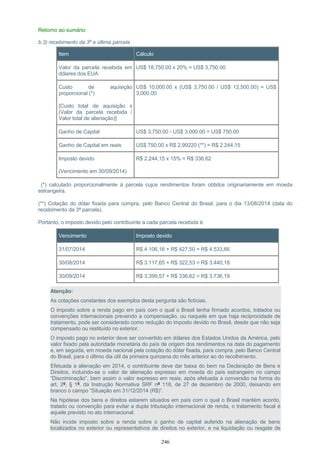 Retorno ao sumário
b.3) recebimento da 3ª e última parcela
Item Cálculo
Valor da parcela recebida em
dólares dos EUA
US$ 18,750.00 x 20% = US$ 3,750.00
Custo de aquisição
proporcional (*)
[Custo total de aquisição x
(Valor da parcela recebida /
Valor total de alienação)]
US$ 10,000.00 x (US$ 3,750.00 / US$ 12,500.00) = US$
3,000.00
Ganho de Capital US$ 3,750.00 - US$ 3,000.00 = US$ 750.00
Ganho de Capital em reais US$ 750.00 x R$ 2,99220 (**) = R$ 2.244,15
Imposto devido
(Vencimento em 30/09/2014)
R$ 2.244,15 x 15% = R$ 336,62
(*) calculado proporcionalmente à parcela cujos rendimentos foram obtidos originariamente em moeda
estrangeira.
(**) Cotação do dólar fixada para compra, pelo Banco Central do Brasil, para o dia 13/08/2014 (data do
recebimento da 3ª parcela).
Portanto, o imposto devido pelo contribuinte a cada parcela recebida é:
Vencimento Imposto devido
31/07/2014 R$ 4.106,16 + R$ 427,50 = R$ 4.533,66
30/08/2014 R$ 3.117,65 + R$ 322,53 = R$ 3.440,18
30/09/2014 R$ 3.399,57 + R$ 336,62 = R$ 3.736,19
Atenção:
As cotações constantes dos exemplos desta pergunta são fictícias.
O imposto sobre a renda pago em país com o qual o Brasil tenha firmado acordos, tratados ou
convenções internacionais prevendo a compensação, ou naquele em que haja reciprocidade de
tratamento, pode ser considerado como redução do imposto devido no Brasil, desde que não seja
compensado ou restituído no exterior.
O imposto pago no exterior deve ser convertido em dólares dos Estados Unidos da América, pelo
valor fixado pela autoridade monetária do país de origem dos rendimentos na data do pagamento
e, em seguida, em moeda nacional pela cotação do dólar fixada, para compra, pelo Banco Central
do Brasil, para o último dia útil da primeira quinzena do mês anterior ao do recolhimento.
Efetuada a alienação em 2014, o contribuinte deve dar baixa do bem na Declaração de Bens e
Direitos, incluindo-se o valor de alienação expresso em moeda do país estrangeiro no campo
“Discriminação”, bem assim o valor expresso em reais, após efetuada a conversão na forma do
art. 2º, § 1º, da Instrução Normativa SRF nº 118, de 27 de dezembro de 2000, deixando em
branco o campo “Situação em 31/12/2014 (R$)”.
Na hipótese dos bens e direitos estarem situados em país com o qual o Brasil mantém acordo,
tratado ou convenção para evitar a dupla tributação internacional de renda, o tratamento fiscal é
aquele previsto no ato internacional.
Não incide imposto sobre a renda sobre o ganho de capital auferido na alienação de bens
localizados no exterior ou representativos de direitos no exterior, e na liquidação ou resgate de
246
 