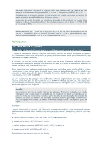 aplicações financeiras, adquiridos, a qualquer título, pela pessoa física na condição de não
residente no Brasil (Instrução Normativa SRF nº 118, de 27 de dezembro de 2000, art. 14, I).
Consideram-se rendimentos auferidos originariamente em moeda estrangeira os ganhos de
capital obtidos na alienação de bens ou direitos no exterior.
A apuração do ganho de capital por ocasião da alienação de bens imóveis por pessoa física
residente no Brasil está sujeita aos fatores de redução previstos no art. 40 da Lei nº 11.196, de 21
de novembro de 2005.
(Medida Provisória nº 2.158-35, de 24 de agosto de 2001, art. 24; Instrução Normativa SRF nº
208, de 27 de setembro de 2002; Instrução Normativa SRF nº 118, de 27 de dezembro de 2000;
Solução de Consulta Interna Cosit nº 5, de 15 de fevereiro de 2013)
Retorno ao sumário
CONTA REMUNERADA NO EXTERIOR
599 — Qual é o tratamento tributário dos juros recebidos em conta remunerada no exterior?
O crédito de rendimentos relativos a depósito remunerado realizado em moeda estrangeira, por pessoa
física residente no Brasil, implica a apuração de ganho de capital tributável, desde que o valor creditado seja
passível de saque pelo beneficiário.
A tributação da variação cambial (ganho de capital) nas aplicações financeiras realizadas em moeda
estrangeira com rendimentos auferidos originariamente em reais só ocorrerá no momento da liquidação ou
resgate (parcial ou total) da aplicação financeira.
Sobre o valor dos juros creditados, desde que este valor seja passível de saque pelo beneficiário, incide o
imposto sobre a renda sobre o ganho de capital, sendo o custo de aquisição igual a zero. Em relação a tais
juros, não se aplica a isenção dos ganhos de capital decorrentes da alienação de bens de pequeno valor
(valor igual ou inferior a R$ 35.000,00).
Os juros decorrentes da aplicação com rendimentos auferidos originariamente em reais, quando não
sacados, configuram, para fins do disposto no art. 24 da MP nº 2.158-35, de 2001, uma nova aplicação e
são considerados rendimentos auferidos originariamente em moeda estrangeira, sendo o custo de aquisição
destes juros o próprio valor reaplicado.
Atenção:
São isentos os ganhos de capital relativos às aplicações financeiras realizadas em moeda
estrangeira pela pessoa física na condição de não residente no Brasil correspondentes ao
primeiro crédito de rendimentos ocorrido a partir da data da caracterização da condição de
residente no Brasil, na hipótese de aplicação financeira realizada por tempo indeterminado,
inclusive depósito remunerado. Os créditos posteriores estarão sujeitos à apuração do ganho de
capital.
Exemplo:
Depósito remunerado no valor de US$ 100,000.00, realizado em 04/06/2014 com rendimentos auferidos
originariamente em reais. Nesta conta houve quatro operações sujeitas à apuração do ganho de capital em
2014:
a) créditos de juros no valor de US$ 1,000.00 em 28/06/2014 (não sacados);
b) resgate parcial de US$ 50,000.00 em 15/10/2014;
c) créditos de juros no valor de US$ 600.00 em 20/12/2014 (sacados); e
d) resgate parcial de R$ 30.000,00 em 27/12/2014.
As cotações constantes neste exemplo são fictícias.
247
 