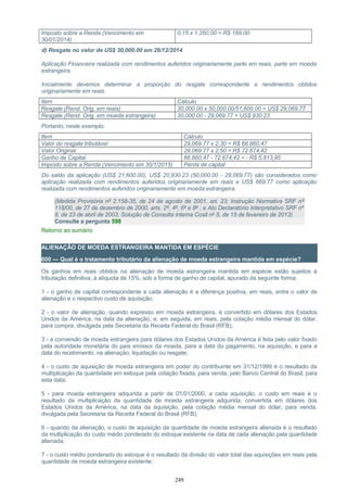 Imposto sobre a Renda (Vencimento em
30/01/2014)
0,15 x 1.260,00 = R$ 189,00
d) Resgate no valor de US$ 30,000.00 em 26/12/2014
Aplicação Financeira realizada com rendimentos auferidos originariamente parte em reais, parte em moeda
estrangeira.
Inicialmente devemos determinar a proporção do resgate correspondente a rendimentos obtidos
originariamente em reais.
Item Cálculo
Resgate (Rend. Orig. em reais) 30,000.00 x 50,000.00/51,600.00 = US$ 29,069.77
Resgate (Rend. Orig. em moeda estrangeira) 30,000.00 - 29,069.77 = US$ 930.23
Portanto, neste exemplo:
Item Cálculo
Valor do resgate tributável 29,069.77 x 2,30 = R$ 66.860,47
Valor Original 29,069.77 x 2,50 = R$ 72.674,42
Ganho de Capital 66.860,47 - 72.674,42 = - R$ 5.813,95
Imposto sobre a Renda (Vencimento em 30/1/2015) Perda de capital
Do saldo da aplicação (US$ 21,600.00), US$ 20,930.23 (50,000.00 - 29,069.77) são considerados como
aplicação realizada com rendimentos auferidos originariamente em reais e US$ 669.77 como aplicação
realizada com rendimentos auferidos originariamente em moeda estrangeira.
(Medida Provisória nº 2.158-35, de 24 de agosto de 2001, art. 23; Instrução Normativa SRF nº
118/00, de 27 de dezembro de 2000, arts. 2º, 4º, 6º e 8º ; e Ato Declaratório Interpretativo SRF nº
8, de 23 de abril de 2003; Solução de Consulta Interna Cosit nº 5, de 15 de fevereiro de 2013)
Consulte a pergunta 598
Retorno ao sumário
ALIENAÇÃO DE MOEDA ESTRANGEIRA MANTIDA EM ESPÉCIE
600 — Qual é o tratamento tributário da alienação de moeda estrangeira mantida em espécie?
Os ganhos em reais obtidos na alienação de moeda estrangeira mantida em espécie estão sujeitos à
tributação definitiva, à alíquota de 15%, sob a forma de ganho de capital, apurado da seguinte forma:
1 - o ganho de capital correspondente a cada alienação é a diferença positiva, em reais, entre o valor de
alienação e o respectivo custo de aquisição;
2 - o valor de alienação, quando expresso em moeda estrangeira, é convertido em dólares dos Estados
Unidos da América, na data da alienação, e, em seguida, em reais, pela cotação média mensal do dólar,
para compra, divulgada pela Secretaria da Receita Federal do Brasil (RFB);
3 - a conversão de moeda estrangeira para dólares dos Estados Unidos da América é feita pelo valor fixado
pela autoridade monetária do país emissor da moeda, para a data do pagamento, na aquisição, e para a
data do recebimento, na alienação, liquidação ou resgate;
4 - o custo de aquisição de moeda estrangeira em poder do contribuinte em 31/12/1999 é o resultado da
multiplicação da quantidade em estoque pela cotação fixada, para venda, pelo Banco Central do Brasil, para
esta data;
5 - para moeda estrangeira adquirida a partir de 01/01/2000, a cada aquisição, o custo em reais é o
resultado da multiplicação da quantidade de moeda estrangeira adquirida, convertida em dólares dos
Estados Unidos da América, na data da aquisição, pela cotação média mensal do dólar, para venda,
divulgada pela Secretaria da Receita Federal do Brasil (RFB);
6 - quando da alienação, o custo de aquisição da quantidade de moeda estrangeira alienada é o resultado
da multiplicação do custo médio ponderado do estoque existente na data de cada alienação pela quantidade
alienada;
7 - o custo médio ponderado do estoque é o resultado da divisão do valor total das aquisições em reais pela
quantidade de moeda estrangeira existente;
249
 