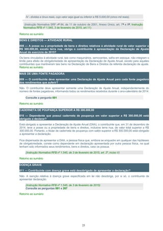 IV - dívidas e ônus reais, cujo valor seja igual ou inferior a R$ 5.000,00 (cinco mil reais).
(Instrução Normativa SRF nº 84, de 11 de outubro de 2001, Anexo Único, art. 7º e 8º; Instrução
Normativa RFB nº 1.545, 3 de fevereiro de 2015, art.11)
Retorno ao sumário
BENS E DIREITOS — ATIVIDADE RURAL
008 — A posse ou a propriedade de bens e direitos relativos à atividade rural de valor superior a
R$ 300.000,00, exceto terra nua, obriga o contribuinte à apresentação da Declaração de Ajuste
Anual do exercício de 2015?
Os bens vinculados à atividade rural, tais como maquinários, semoventes, safra em estoque, não integram o
limite para efeito de obrigatoriedade de apresentação da Declaração de Ajuste Anual, exceto para aqueles
contribuintes que mantiveram tais bens na Declaração de Bens e Direitos da referida declaração de ajuste.
Retorno ao sumário
MAIS DE UMA FONTE PAGADORA
009 — O contribuinte deve apresentar uma Declaração de Ajuste Anual para cada fonte pagadora
dos rendimentos que auferir?
Não. O contribuinte deve apresentar somente uma Declaração de Ajuste Anual, independentemente do
número de fontes pagadoras, informando todos os rendimentos recebidos durante o ano-calendário de 2014.
Consulte a pergunta 001
Retorno ao sumário
CADERNETA DE POUPANÇA SUPERIOR A R$ 300.000,00
010 — Dependente que possui caderneta de poupança em valor superior a R$ 300.000,00 está
obrigado a declarar?
Está obrigado a apresentar a Declaração de Ajuste Anual (DAA), o contribuinte que, em 31 de dezembro de
2014, teve a posse ou a propriedade de bens e direitos, inclusive terra nua, de valor total superior a R$
300.000,00. Portanto, o titular de caderneta de poupança com saldo superior a R$ 300.000,00 está obrigado
a apresentar a declaração.
Fica dispensada de apresentar a DAA, a pessoa física que, embora se enquadre em qualquer das hipóteses
de obrigatoriedade, conste como dependente em declaração apresentada por outra pessoa física, na qual
tenham sido informados seus rendimentos, bens e direitos, caso os possua.
(Instrução Normativa RFB nº 1.545, de 3 de fevereiro de 2015, art. 2º, inciso V)
Retorno ao sumário
DOENÇA GRAVE
011 — Contribuinte com doença grave está desobrigado de apresentar a declaração?
Não. A isenção relativa à doença grave especificada em lei não desobriga, por si só, o contribuinte de
apresentar declaração.
(Instrução Normativa RFB nº 1.545, de 3 de fevereiro de 2015)
Consulte as perguntas 001 e 267
Retorno ao sumário
25
 