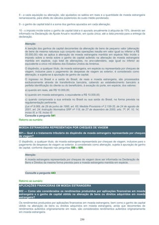 8 - a cada aquisição ou alienação, são ajustados os saldos em reais e a quantidade de moeda estrangeira
remanescente, para efeito de cálculos posteriores do custo médio ponderado;
9 - o ganho de capital total é a soma dos ganhos apurados em cada alienação;
10 - o imposto incide sobre o ganho de capital total e é apurado anualmente à alíquota de 15%, devendo ser
informado na Declaração de Ajuste Anual e recolhido, em quota única, até a data prevista para a entrega da
declaração.
Atenção:
A isenção dos ganhos de capital decorrentes da alienação de bens de pequeno valor (alienação
de bens de mesma natureza cujo conjunto das operações resulta em valor igual ou inferior a R$
35.000,00) não se aplica à alienação de moeda estrangeira mantida em espécie Não incide o
imposto sobre a renda sobre o ganho de capital auferido na alienação de moeda estrangeira
mantida em espécie, cujo total de alienações, no ano-calendário, seja igual ou inferior ao
equivalente a cinco mil dólares dos Estados Unidos da América.
O dispêndio, a qualquer título, de moeda estrangeira, em espécie ou representada por cheques de
viagem, inclusive para o pagamento de despesas de viagem ao exterior, é considerado como
alienação, e sujeita-se à apuração de ganho de capital.
O ingresso no Brasil e a saída do Brasil, de reais e moeda estrangeira, são processados
exclusivamente através de transferência bancária, cabendo ao estabelecimento bancário a
perfeita identificação do cliente ou do beneficiário, à exceção do porte, em espécie, dos valores:
a) quando em reais, até R$ 10.000,00;
b) quando em moeda estrangeira, o equivalente a R$ 10.000,00;
c) quando comprovada a sua entrada no Brasil ou sua saída do Brasil, na forma prevista na
regulamentação pertinente.
(Lei nº 9.069, de 29 de junho de 1995, art. 65; Medida Provisória nº 2.158-35, de 24 de agosto de
2001, art. 24; Instrução Normativa SRF nº 118, de 27 de dezembro de 2000, arts. 7º, 9º, 10, 14,
inciso III, e 18, inciso II)
Consulte a pergunta 541
Retorno ao sumário
MOEDA ESTRANGEIRA REPRESENTADA POR CHEQUES DE VIAGEM
601— Qual é o tratamento tributário do dispêndio de moeda estrangeira representada por cheques
de viagem?
O dispêndio, a qualquer título, de moeda estrangeira representada por cheques de viagem, inclusive para o
pagamento de despesas de viagem ao exterior, é considerado como alienação, sujeita à apuração de ganho
de capital, conforme disposto nas perguntas 598 e 600.
Atenção:
A moeda estrangeira representada por cheques de viagem deve ser informada na Declaração de
Bens e Direitos da mesma forma prevista para a moeda estrangeira mantida em espécie.
Consulte a pergunta 443
Retorno ao sumário
APLICAÇÕES FINANCEIRAS EM MOEDA ESTRANGEIRA
602 — Como são considerados os rendimentos produzidos por aplicações financeiras em moeda
estrangeira e o ganho de capital obtido na alienação de bens ou direitos adquiridos em moeda
estrangeira?
Os rendimentos produzidos por aplicações financeiras em moeda estrangeira, bem como o ganho de capital
obtido na alienação de bens ou direitos adquiridos em moeda estrangeira, ainda que decorrentes de
rendimentos auferidos originariamente em reais, são considerados rendimentos auferidos originariamente
em moeda estrangeira.
250
 