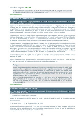 Consulte as perguntas 598 e 599
(Instrução Normativa SRF nº 118, de 27 de dezembro de 2000, art. 4º, parágrafo único; Solução
de Consulta Interna Cosit nº 5, de 15 de fevereiro de 2013)
Retorno ao sumário
NÃO RESIDENTE — BENS NO BRASIL
603 — Qual é o tratamento tributário do ganho de capital auferido na alienação de bens ou direitos
situados no Brasil por não residente?
É pacífico em Direito Internacional que os bens ou direitos sujeitam-se à legislação do país onde estão
situados, quer seu proprietário resida ou não no mesmo território. Esse critério também está presente no
campo tributário, sendo exemplo disso as cláusulas dos acordos entre Estados soberanos, com o fito de
evitar a dupla tributação internacional da renda, os quais, de modo geral, determinam que os lucros obtidos
nessas operações são tributáveis no Estado contratante em que os bens estiverem situados.
Dessa forma, o ganho de capital auferido por não residente, nas operações com bens situados no Brasil,
sujeita-se à legislação tributária brasileira, sofrendo incidência de imposto à alíquota de 15% (art. 18 da Lei
nº 9.249, de 26 de dezembro de 1995) ou, na hipótese de haver acordo entre o Brasil e o país de residência
do alienante, o determinado nesse ato internacional, se essa hipótese estiver expressa no acordo.
O ganho de capital é determinado pela diferença entre o valor de alienação e o custo de aquisição do bem
ou direito, atualizado até 31/12/1995, com base nos índices da Tabela de Atualização do Custo de Bens e
Direitos anexa à Instrução Normativa SRF nº 84, de 11 de outubro de 2001. O custo dos bens e direitos
adquiridos a partir de 01/01/1996 não está sujeito a atualização. Não sendo possível comprovar o custo de
aquisição conforme descrito, o valor de aquisição é apurado com base no capital registrado no Banco
Central do Brasil, relacionado à compra do bem ou direito, ou igual a zero nos demais casos.
Na apuração do ganho de capital, não se aplicam as isenções e reduções do imposto previstas para o
residente no Brasil.
Para os efeitos tributários, é irrelevante que o proprietário ingresse no Brasil para efetuar a venda do bem,
ou o faça por intermédio de procurador devidamente credenciado para esse fim.
Atenção:
A fonte pagadora adquirente, pessoa física ou jurídica residente ou domiciliada no Brasil, deve
reter e recolher o imposto sobre a renda incidente sobre o ganho de capital, sob o código 0473,
auferido por pessoa física ou jurídica residente ou domiciliada no exterior que alienar bens
localizados no Brasil, ou o procurador do alienante quando este não der conhecimento à fonte
pagadora de que o proprietário do imóvel, é residente no exterior (Lei nº 10.833, de 29 de
dezembro de 2003, arts. 26 e 93, inciso II).
(Lei nº 7.713, de 22 de dezembro de 1988, art. 33; Lei nº 9.249, de 26 de dezembro de 1995, art.
18; Lei nº 10.833, de 29 de dezembro de 2003, arts. 26 e 93, inciso II; Instrução Normativa SRF nº
208, de 27 de setembro de 2002, arts. 26 e 27; Instrução Normativa SRF nº 407, de 12 de
novembro de 2004)
Retorno ao sumário
REDUÇÃO SOBRE O GANHO DE CAPITAL
604 — Em quais situações são permitidas a utilização do percentual de redução sobre o ganho de
capital na venda de imóvel?
I – Situações nas quais se aplica a redução
A partir do ano-calendário de 2005, a redução sobre o ganho de capital na venda de imóvel aplica-se em
quatro situações:
1 - art. 18 da Lei nº 7.713, de 22 de dezembro de 1988:
Na alienação de imóvel adquirido até 31/12/1988, por contribuinte residente no Brasil, pode ser aplicado um
percentual fixo de redução sobre o ganho de capital, determinado em função do ano de aquisição ou
incorporação do imóvel, de acordo com a tabela abaixo:
251
 