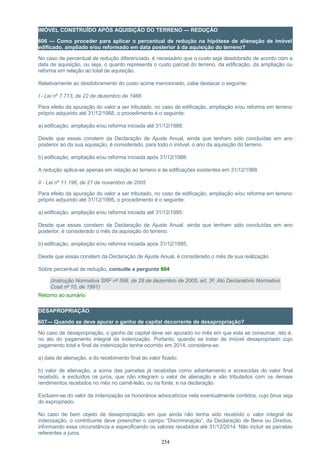 IMÓVEL CONSTRUÍDO APÓS AQUISIÇÃO DO TERRENO — REDUÇÃO
606 — Como proceder para aplicar o percentual de redução na hipótese de alienação de imóvel
edificado, ampliado e/ou reformado em data posterior à da aquisição do terreno?
No caso de percentual de redução diferenciado, é necessário que o custo seja desdobrado de acordo com a
data de aquisição, ou seja, o quanto representa o custo parcial do terreno, da edificação, da ampliação ou
reforma em relação ao total de aquisição.
Relativamente ao desdobramento do custo acima mencionado, cabe destacar o seguinte:
I - Lei nº 7.713, de 22 de dezembro de 1988
Para efeito da apuração do valor a ser tributado, no caso de edificação, ampliação e/ou reforma em terreno
próprio adquirido até 31/12/1988, o procedimento é o seguinte:
a) edificação, ampliação e/ou reforma iniciada até 31/12/1988:
Desde que essas constem da Declaração de Ajuste Anual, ainda que tenham sido concluídas em ano
posterior ao da sua aquisição, é considerado, para todo o imóvel, o ano da aquisição do terreno.
b) edificação, ampliação e/ou reforma iniciada após 31/12/1988:
A redução aplica-se apenas em relação ao terreno e às edificações existentes em 31/12/1988.
II - Lei nº 11.196, de 21 de novembro de 2005
Para efeito da apuração do valor a ser tributado, no caso de edificação, ampliação e/ou reforma em terreno
próprio adquirido até 31/12/1995, o procedimento é o seguinte:
a) edificação, ampliação e/ou reforma iniciada até 31/12/1995:
Desde que essas constem da Declaração de Ajuste Anual, ainda que tenham sido concluídas em ano
posterior, é considerado o mês da aquisição do terreno.
b) edificação, ampliação e/ou reforma iniciada após 31/12/1995:
Desde que essas constem da Declaração de Ajuste Anual, é considerado o mês de sua realização.
Sobre percentual de redução, consulte a pergunta 604
(Instrução Normativa SRF nº 599, de 28 de dezembro de 2005, art. 3º, Ato Declaratório Normativo
Cosit nº 10, de 1991)
Retorno ao sumário
DESAPROPRIAÇÃO
607— Quando se deve apurar o ganho de capital decorrente de desapropriação?
No caso de desapropriação, o ganho de capital deve ser apurado no mês em que esta se consumar, isto é,
no ato do pagamento integral da indenização. Portanto, quando se tratar de imóvel desapropriado cujo
pagamento total e final da indenização tenha ocorrido em 2014, considera-se:
a) data de alienação, a do recebimento final do valor fixado;
b) valor de alienação, a soma das parcelas já recebidas como adiantamento e acrescidas do valor final
recebido, e excluídos os juros, que não integram o valor de alienação e são tributados com os demais
rendimentos recebidos no mês no carnê-leão, ou na fonte, e na declaração.
Excluem-se do valor da indenização os honorários advocatícios nela eventualmente contidos, cujo ônus seja
do expropriado.
No caso de bem objeto de desapropriação em que ainda não tenha sido recebido o valor integral da
indenização, o contribuinte deve preencher o campo “Discriminação”, da Declaração de Bens ou Direitos,
informando essa circunstância e especificando os valores recebidos até 31/12/2014. Não incluir as parcelas
referentes a juros.
254
 