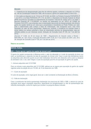 Atenção:
1 - Tratando-se de desapropriação para fins de reforma agrária, conforme o disposto no § 5º do
art. 184 da Constituição Federal de 1988, não se apura o ganho de capital relativo à terra nua;
2 - Em razão ao disposto no art. 19 da Lei nº 10.522, de 2002, na Portaria Conjunta PGFN/RFB nº
1, de 2014, e na Nota PGFN/CRJ nº 1.114, de 2012, a Secretaria da Receita Federal do Brasil
(RFB) encontra-se vinculada ao entendimento do Superior Tribunal de Justiça (STJ), ao julgar o
Recurso Especial nº 1.116.460/SP, no âmbito da sistemática do art. 543-C do Código de
Processo Civil (CPC), que entendeu que a indenização decorrente de desapropriação não encerra
ganho de capital, tendo-se em vista que a propriedade é transferida ao Poder Público por valor
justo e determinado pela Justiça a título de indenização, não ensejando lucro, mas mera
reposição do valor do bem expropriado. Afastou-se, portanto, a incidência do imposto sobre a
renda relativo às verbas auferidas a título de indenização advinda de desapropriação, seja por
utilidade pública ou por interesse social. (Solução de Consulta Cosit nº 105, de 7 de abril de
2014).
(Decreto nº 3.000, de 26 de março de 1999 – Regulamento do Imposto sobre a Renda –
RIR/1999, art. 120, inciso I; Instrução Normativa SRF nº 84, de 11 de outubro de 2001, arts. 24 e
28; Solução de Consulta Cosit nº 105, de 7 de abril de 2014)
Retorno ao sumário
IMÓVEL RURAL
608 — Como apurar o ganho de capital de imóvel rural?
O ganho de capital corresponde à diferença entre o valor de alienação e o custo de aquisição da terra nua
(sem as benfeitorias) e depende da data de aquisição do imóvel rural. Caso o custo das benfeitorias (tanto
as adquiridas pelo alienante quanto as por este realizadas) não tenha sido deduzido como custo ou despesa
da atividade rural, o seu valor integra o custo de aquisição para fins de apuração do ganho de capital.
1 - Imóveis adquiridos até 31/12/1996
Para os imóveis rurais adquiridos até 31/12/1996, aplicam-se as regras para apuração do ganho de capital
vigentes antes da edição da Lei nº 9.393, de 19 de dezembro de 1996.
1.1 - Custo de aquisição
O custo de aquisição, como regra geral, deve ser o valor constante na Declaração de Bens e Direitos.
1.2 - Falta de declaração
Caso o contribuinte não tenha apresentado declaração nos exercícios de 1992 a 1996, o cálculo do custo de
aquisição deve seguir orientação específica, dependente da obrigatoriedade ou não da apresentação das
referidas declarações, conforme regras que constam na pergunta abaixo indicada.
255
 