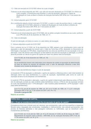 1.3 - Valor de mercado em 31/12/1991 inferior ao custo corrigido
Tratando-se de imóvel adquirido até 1991, cujo valor de mercado declarado em 31/12/1991, for inferior ao
custo corrigido, o contribuinte pode atualizar o custo de aquisição, utilizando a Tabela de
Atualização do Custo de Bens e Direitos da Instrução Normativa SRF nº 84, de 11 de outubro de
2001.
1.4 - Imóvel adquirido após 31/12/1991
Se o contribuinte adquiriu imóvel rural após 31/12/1991, o custo é o valor da escritura (isto é, o valor pago)
corrigido até 31/12/1995, utilizando a Tabela de Atualização do Custo de Bens e Direitos da
Instrução Normativa SRF nº 84, de 11 de outubro de 2001.
1.5 - Imóvel adquirido a partir de 01/01/1996
Tratando-se de imóvel adquirido após 31/12/1995, não se atribui correção monetária ao seu custo, conforme
a Lei nº 9.249, de 26 de dezembro de 1995, art. 17.
1.6 - Valor de alienação
O valor de alienação, em todos os casos, é o valor efetivo da transação.
2 - Imóveis adquiridos a partir de 01/01/1997
Com o advento da Lei nº 9.393, de 19 de dezembro de 1996, passam a ser considerados como custo de
aquisição e valor de alienação do imóvel rural, o Valor da Terra Nua (VTN), declarado no Documento de
Informação e Apuração do ITR (Diat), respectivamente nos anos da ocorrência de sua aquisição e de sua
alienação. Caso não tenham sido entregues os Diat relativos aos anos de aquisição ou alienação, ou ambos,
deve-se proceder ao cálculo do ganho de capital com base nos valores reais da transação.
(Lei nº 9.393, de 19 de dezembro de 1996, art. 19)
Atenção:
Se as benfeitorias tiverem sido deduzidas como despesa de custeio na apuração da determinação
da base de cálculo do imposto da atividade rural, o valor de alienação referente a elas será
tributado como receita da atividade rural.
Caso o custo das benfeitorias integre o custo de aquisição:
a) inexistindo VTN de aquisição ou alienação, o ganho de capital é a diferença entre o valor total recebido na
alienação (terra nua mais benfeitorias) e o custo de aquisição, representado pela soma do custo de
aquisição da terra nua às despesas com benfeitorias;
b) existindo VTN de aquisição e alienação, o ganho de capital é determinado pela diferença entre o VTN do
ano de alienação somado ao valor recebido pelas benfeitorias menos o VTN do ano de aquisição somado
ao custo das benfeitorias {GC = VTN alienação + valor recebido pelas benfeitorias - (VTN aquisição + valor
pago pelas benfeitorias)}.
(Lei nº 5.172, de 25 de outubro de 1966, art. 29; Lei nº 9.393, de 1996, art. 1º, § 2º; Instrução
Normativa SRF nº 84, de 11 de outubro de 2001, arts. 9º e 10)
Consulte a pergunta 541
Retorno ao sumário
TERRA NUA — GANHO DE CAPITAL
609 — O que se considera terra nua para fins de apuração do ganho de capital?
Considera-se terra nua o imóvel rural, por natureza, que compreende o solo com sua superfície e respectiva
floresta nativa, despojado das construções, instalações e melhoramentos, das culturas permanentes, das
árvores de florestas plantadas e das pastagens cultivadas ou melhoradas, que se classificam como
investimentos (benfeitorias).
(Lei nº 8.023, de 12 de abril de 1990, art. 4º, § 3º; Decreto nº 3.000, de 26 de março de 1999 –
Regulamento do Imposto sobre a Renda – RIR/1999, art. 62, Instrução Normativa SRF nº 83, de
11 de outubro de 2001, art. 9º, § 1º)
Retorno ao sumário
256
 