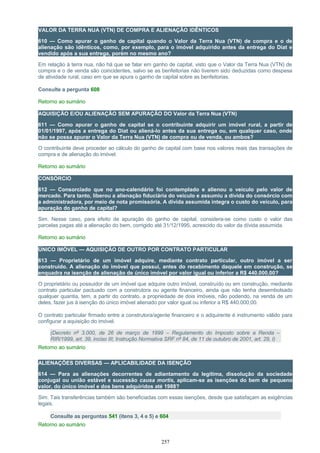 VALOR DA TERRA NUA (VTN) DE COMPRA E ALIENAÇÃO IDÊNTICOS
610 — Como apurar o ganho de capital quando o Valor da Terra Nua (VTN) de compra e o de
alienação são idênticos, como, por exemplo, para o imóvel adquirido antes da entrega do Diat e
vendido após a sua entrega, porém no mesmo ano?
Em relação à terra nua, não há que se falar em ganho de capital, visto que o Valor da Terra Nua (VTN) de
compra e o de venda são coincidentes, salvo se as benfeitorias não tiverem sido deduzidas como despesa
de atividade rural, caso em que se apura o ganho de capital sobre as benfeitorias.
Consulte a pergunta 608
Retorno ao sumário
AQUISIÇÃO E/OU ALIENAÇÃO SEM APURAÇÃO DO Valor da Terra Nua (VTN)
611 — Como apurar o ganho de capital se o contribuinte adquirir um imóvel rural, a partir de
01/01/1997, após a entrega do Diat ou aliená-lo antes da sua entrega ou, em qualquer caso, onde
não se possa apurar o Valor da Terra Nua (VTN) de compra ou de venda, ou ambos?
O contribuinte deve proceder ao cálculo do ganho de capital com base nos valores reais das transações de
compra e de alienação do imóvel.
Retorno ao sumário
CONSÓRCIO
612 — Consorciado que no ano-calendário foi contemplado e alienou o veículo pelo valor de
mercado. Para tanto, liberou a alienação fiduciária do veículo e assumiu a dívida do consórcio com
a administradora, por meio de nota promissória. A dívida assumida integra o custo do veículo, para
apuração do ganho de capital?
Sim. Nesse caso, para efeito de apuração do ganho de capital, considera-se como custo o valor das
parcelas pagas até a alienação do bem, corrigido até 31/12/1995, acrescido do valor da dívida assumida.
Retorno ao sumário
ÚNICO IMÓVEL — AQUISIÇÃO DE OUTRO POR CONTRATO PARTICULAR
613 — Proprietário de um imóvel adquire, mediante contrato particular, outro imóvel a ser
construído. A alienação do imóvel que possui, antes do recebimento daquele em construção, se
enquadra na isenção de alienação de único imóvel por valor igual ou inferior a R$ 440.000,00?
O proprietário ou possuidor de um imóvel que adquire outro imóvel, construído ou em construção, mediante
contrato particular pactuado com a construtora ou agente financeiro, ainda que não tenha desembolsado
qualquer quantia, tem, a partir do contrato, a propriedade de dois imóveis, não podendo, na venda de um
deles, fazer jus à isenção do único imóvel alienado por valor igual ou inferior a R$ 440.000,00.
O contrato particular firmado entre a construtora/agente financeiro e o adquirente é instrumento válido para
configurar a aquisição do imóvel.
(Decreto nº 3.000, de 26 de março de 1999 – Regulamento do Imposto sobre a Renda –
RIR/1999, art. 39, inciso III; Instrução Normativa SRF nº 84, de 11 de outubro de 2001, art. 29, I)
Retorno ao sumário
ALIENAÇÕES DIVERSAS — APLICABILIDADE DA ISENÇÃO
614 — Para as alienações decorrentes de adiantamento da legítima, dissolução da sociedade
conjugal ou união estável e sucessão causa mortis, aplicam-se as isenções do bem de pequeno
valor, do único imóvel e dos bens adquiridos até 1988?
Sim. Tais transferências também são beneficiadas com essas isenções, desde que satisfaçam as exigências
legais.
Consulte as perguntas 541 (itens 3, 4 e 5) e 604
Retorno ao sumário
257
 