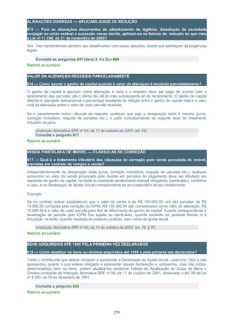 ALIENAÇÕES DIVERSAS — APLICABILIDADE DE REDUÇÃO
615 — Para as alienações decorrentes de adiantamento da legítima, dissolução da sociedade
conjugal ou união estável e sucessão causa mortis, aplicam-se os fatores de redução de que trata
a Lei nº 11.196, de 21 de novembro de 2005?
Sim. Tais transferências também são beneficiadas com essas isenções, desde que satisfaçam às exigências
legais.
Consulte as perguntas 541 (itens 3, 4 e 5) e 604
Retorno ao sumário
VALOR DA ALIENAÇÃO RECEBIDO PARCELADAMENTE
616 — Como apurar o ganho de capital quando o valor da alienação é recebido parceladamente?
O ganho de capital é apurado como alienação à vista e o imposto deve ser pago de acordo com o
recebimento das parcelas, até o último dia útil do mês subsequente ao do recebimento. O ganho de capital
diferido é calculado aplicando-se o percentual resultante da relação entre o ganho de capital total e o valor
total da alienação sobre o valor de cada parcela recebida.
Se o parcelamento incluir cláusula de reajuste, qualquer que seja a designação dada à mesma (juros,
correção monetária, reajuste de parcelas etc.), a parte correspondente ao reajuste deve ter tratamento
tributário de juros.
(Instrução Normativa SRF nº 84, de 11 de outubro de 2001, art. 31)
Consulte a pergunta 617
Retorno ao sumário
VENDA PARCELADA DE IMÓVEL — CLÁUSULAS DE CORREÇÃO
617 — Qual é o tratamento tributário das cláusulas de correção para venda parcelada de imóvel,
previstas em contrato de compra e venda?
Independentemente da designação dada (juros, correção monetária, reajuste de parcelas etc.), qualquer
acréscimo no valor da venda provocado pela divisão em parcelas do pagamento deve ser tributado em
separado do ganho de capital, na fonte ou mediante recolhimento mensal obrigatório (carnê-leão), conforme
o caso, e na Declaração de Ajuste Anual correspondente ao ano-calendário de seu recebimento.
Exemplo:
Se no contrato estiver estabelecido que o valor da venda é de R$ 100.000,00, em dez parcelas de R$
10.000,00 corrigidas pela variação do IGPM; R$ 100.000,00 são considerados como valor de alienação, R$
10.000,00 é o valor de cada parcela para fins de diferimento do ganho de capital. A parte correspondente à
atualização da parcela pelo IGPM fica sujeita ao carnê-leão, quando recebida de pessoas físicas, e à
tributação na fonte, quando recebida de pessoas jurídicas, bem como ao ajuste anual.
(Instrução Normativa SRF nº 84, de 11 de outubro de 2001, art. 19, § 3º)
Retorno ao sumário
BENS ADQUIRIDOS ATÉ 1995 PELA PRIMEIRA VEZ DECLARADOS
618 — Como atualizar os bens ou direitos adquiridos até 1995 e pela primeira vez declarados?
Tanto o contribuinte que esteve obrigado a apresentar a Declaração de Ajuste Anual - exercício 1992 e não
apresentou, quanto o que esteve obrigado a apresentar aquela declaração e apresentou, mas não incluiu
determinado(s) bem ou bens, podem atualizá-los conforme Tabela de Atualização do Custo de Bens e
Direitos constante da Instrução Normativa SRF nº 84, de 11 de outubro de 2001, observado o art. 96 da Lei
nº 8.383, de 30 de dezembro de 1991.
Consulte a pergunta 555
Retorno ao sumário
258
 