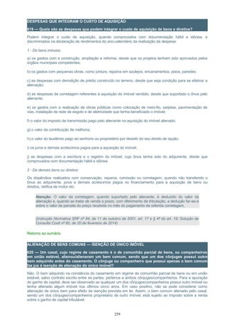 DESPESAS QUE INTEGRAM O CUSTO DE AQUISIÇÃO
619 — Quais são as despesas que podem integrar o custo de aquisição de bens e direitos?
Podem integrar o custo de aquisição, quando comprovados com documentação hábil e idônea, e
discriminados na declaração de rendimentos do ano-calendário da realização da despesa:
1 - De bens imóveis:
a) os gastos com a construção, ampliação e reforma, desde que os projetos tenham sido aprovados pelos
órgãos municipais competentes;
b) os gastos com pequenas obras, como pintura, reparos em azulejos, encanamentos, pisos, paredes;
c) as despesas com demolição de prédio construído no terreno, desde que seja condição para se efetivar a
alienação;
d) as despesas de corretagem referentes à aquisição do imóvel vendido, desde que suportado o ônus pelo
alienante;
e) os gastos com a realização de obras públicas como colocação de meio-fio, sarjetas, pavimentação de
vias, instalação de rede de esgoto e de eletricidade que tenha beneficiado o imóvel;
f) o valor do imposto de transmissão pago pelo alienante na aquisição do imóvel alienado;
g) o valor da contribuição de melhoria;
h) o valor do laudêmio pago ao senhorio ou proprietário por desistir do seu direito de opção;
i) os juros e demais acréscimos pagos para a aquisição do imóvel;
j) as despesas com a escritura e o registro do imóvel, cujo ônus tenha sido do adquirente, desde que
comprovados com documentação hábil e idônea.
2 - De demais bens ou direitos:
Os dispêndios realizados com conservação, reparos, comissão ou corretagem, quando não transferido o
ônus ao adquirente, juros e demais acréscimos pagos no financiamento para a aquisição de bens ou
direitos, retífica de motor etc.
Atenção: O valor da corretagem, quando suportado pelo alienante, é deduzido do valor da
alienação e, quando se tratar de venda a prazo, com diferimento da tributação, a dedução far-se-á
sobre o valor da parcela do preço recebida no mês do pagamento da referida corretagem.
(Instrução Normativa SRF nº 84, de 11 de outubro de 2001, art. 17 e § 4º do art. 19; Solução de
Consulta Cosit nº 60, de 20 de fevereiro de 2014)
Retorno ao sumário
ALIENAÇÃO DE BENS COMUNS — ISENÇÃO DE ÚNICO IMÓVEL
620 — Um casal, cujo regime de casamento é o de comunhão parcial de bens, ou companheiros
em união estável, alienou/alienaram um bem comum, sendo que um dos cônjuges possui outro
bem adquirido antes do casamento. O cônjuge ou companheiro que possui apenas o bem comum
faz jus à isenção de alienação do único imóvel?
Não. O bem adquirido na constância do casamento em regime de comunhão parcial de bens ou em união
estável, salvo contrato escrito entre as partes, pertence a ambos cônjuges/companheiros. Para a apuração
do ganho de capital, deve ser observado se qualquer um dos cônjuges/companheiros possui outro imóvel ou
tenha alienado algum imóvel nos últimos cinco anos. Em caso positivo, não se pode considerar como
alienação de único bem para efeito da isenção prevista em lei. Assim, o bem comum alienado pelo casal,
sendo um dos cônjuges/companheiros proprietário de outro imóvel, está sujeito ao imposto sobre a renda
sobre o ganho de capital tributável.
259
 