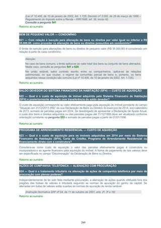 (Lei nº 10.406, de 10 de janeiro de 2002, Art. 1.725; Decreto nº 3.000, de 26 de março de 1999 –
Regulamento do Imposto sobre a Renda – RIR/1999, art. 39, inciso III)
Consulte a pergunta 541
Retorno ao sumário
BEM DE PEQUENO VALOR — CONDOMÍNIO
621 — Com relação à isenção para alienação de bens ou direitos por valor igual ou inferior a R$
35.000,00, como proceder na alienação de bens ou direitos possuídos em condomínio?
O limite de isenção para alienações de bens ou direitos de pequeno valor (R$ 35.000,00) é considerado em
relação à parte de cada condômino.
Atenção:
No caso de bens comuns, o limite aplica-se ao valor total dos bens ou conjunto de bens alienados.
Neste caso, consulte as perguntas 541 e 620.
Na união estável, salvo contrato escrito entre os companheiros, aplica-se às relações
patrimoniais, no que couber, o regime da comunhão parcial de bens e, portanto, os bens
adquiridos nessa condição são comuns (Lei nº 10.406, de 10 de janeiro de 2002, Art. 1.725).
Retorno ao sumário
SALDO DEVEDOR DO SISTEMA FINANCEIRO DA HABITAÇÃO (SFH) — CUSTO DE AQUISIÇÃO
622 — Qual é o custo de aquisição de imóvel adquirido pelo Sistema Financeiro de Habitação
(SFH) e posteriormente alienado com transferência do saldo devedor?
O custo de aquisição corresponde ao valor efetivamente pago pela aquisição do imóvel constante do campo
“Situação em 31/12/2013 (R$)” da sua Declaração de Bens eu Direitos do exercício de 2014, ano-calendário
de 2013, somado às parcelas pagas em 2014. Se desobrigado de apresentar a Declaração de Ajuste Anual,
o custo dos bens e direitos adquiridos ou das parcelas pagas até 31/12/1995 deve ser atualizado conforme
orientação constante na pergunta 555 e somado às parcelas pagas a partir de 01/01/1996
Retorno ao sumário
PROGRAMA DE ARRENDAMENTO RESIDENCIAL — CUSTO DE AQUISIÇÃO
623 — Qual é o custo de aquisição para os imóveis adquiridos em 2014 por meio do Sistema
Financeiro da Habitação (SFH), Carta de Crédito, Programa de Arrendamento Residencial ou
financiamento direto com a construtora?
Considera-se como custo de aquisição o valor das parcelas efetivamente pagas à construtora ou
incorporadora e ao agente financeiro pela aquisição do imóvel. A forma de pagamento de tais valores deve
ser especificada no campo “Discriminação” da Declaração de Bens ou Direitos.
Retorno ao sumário
AÇÕES DE COMPANHIA TELEFÔNICA — ALIENAÇÃO COM PROCURAÇÃO
624 — Qual é o tratamento tributário na alienação de ações de companhia telefônica por meio de
procuração com plenos poderes?
Independentemente de ter sido feita mediante procuração, a alienação de ações quando efetuada fora dos
pregões das bolsas de valores é tributada seguindo as normas de apuração do ganho de capital. Se
alienadas em bolsa de valores estão sujeitas às normas de apuração de renda variável.
(Instrução Normativa SRF nº 84, de 11 de outubro de 2001, arts. 2º, 3º e 16)
Retorno ao sumário
260
 