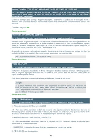 Valor da Terra Nua (VTN) DO DIAT MENOR QUE VALOR DE VENDA DA TERRA NUA
625 — No caso de alienação em que o Valor da Terra Nua (VTN) do Diat do ano da alienação for
menor que o valor efetivo da venda da terra nua do imóvel rural, como deve ser declarada a
diferença entre os valores?
O valor de alienação para apuração do ganho de capital é o constante no Diat do ano de alienação. Assim a
diferença entre o valor de alienação e o declarado no Diat deve ser informado como rendimento isento e não
tributável.
Consulte a pergunta 608
Retorno ao sumário
TÍTULOS DE INVESTIMENTO COLETIVO
626 — Como são tributados os rendimentos de títulos de investimento coletivo?
Não se sujeitam ao ganho de capital e são tributados exclusivamente na fonte como aplicação financeira de
renda fixa, incidindo o imposto sobre a renda incidente na fonte sobre o valor dos rendimentos líquidos
pagos ou creditados decorrentes da aquisição de títulos ou contratos de investimento coletivo, tais como os
comumente conhecidos como “Boi Gordo”, à alíquota de 20%.
A retenção do imposto é efetuada por ocasião do pagamento dos rendimentos ou resgate do título ou
contrato, sendo a fonte pagadora dos rendimentos a responsável por essa retenção.
(Ato Declaratório Normativo Cosit nº 19, de 1998)
Retorno ao sumário
PASSE DE ATLETA
627 — Qual é o tratamento tributário da cessão de direito sobre passe de atleta?
Na hipótese de a pessoa física titular de direito sobre passe de atleta cedê-lo a terceiros, a diferença positiva
entre o preço de aquisição atualizado até 31/12/1995 e o de cessão deve ser tributada como ganho de
capital na alienação de direitos.
Esse direito deve estar informado na Declaração de Bens e Direitos de seu titular.
Atenção:
As quantias remetidas para o exterior, para pagamento do valor do passe, são tributáveis na
fonte, nos termos dos arts. 682, I, e 685, caput e inciso II do Decreto nº 3.000, de 26 de março de
1999 – Regulamento do Imposto sobre a Renda – RIR/1999.
(Lei nº 9.615, de 24 de março de 1998)
Retorno ao sumário
BEM DE PEQUENO VALOR
628 — O que se considera bem de pequeno valor para fins de exclusão do ganho de capital?
1 - Alienação realizada até 15 de junho de 2005:
1.1 - Para esse efeito, considera-se bem de pequeno valor aquele decorrente da alienação de bens ou
direitos cujo preço unitário de alienação ou cessão, no mês de sua efetivação, seja igual ou inferior a R$
20.000,00, exceto no caso de alienação de moeda estrangeira mantida em espécie.
2 - Alienação realizada a partir de 16 de junho de 2005:
2.1 – Para as alienações efetuadas a partir de 16 de junho de 2005, os bens e direitos de pequeno valor
passaram a ter os seguintes limites:
I - R$ 20.000,00, no caso de alienação de ações negociadas no mercado de balcão;
II - R$ 35.000,00, nos demais casos.
261
 