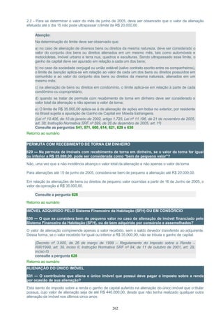 2.2 - Para se determinar o valor do mês de junho de 2005, deve ser observado que o valor da alienação
efetuada até o dia 15 não pode ultrapassar o limite de R$ 20.000,00.
Atenção:
Na determinação do limite deve ser observado que:
a) no caso de alienação de diversos bens ou direitos da mesma natureza, deve ser considerado o
valor do conjunto dos bens ou direitos alienados em um mesmo mês, tais como automóveis e
motocicletas, imóvel urbano e terra nua, quadros e esculturas. Sendo ultrapassado esse limite, o
ganho de capital deve ser apurado em relação a cada um dos bens;
b) no caso da sociedade conjugal ou união estável (salvo contrato escrito entre os companheiros),
o limite de isenção aplica-se em relação ao valor de cada um dos bens ou direitos possuídos em
comunhão e ao valor do conjunto dos bens ou direitos da mesma natureza, alienados em um
mesmo mês;
c) na alienação de bens ou direitos em condomínio, o limite aplica-se em relação à parte de cada
condômino ou coproprietário;
d) quando se tratar de permuta com recebimento de torna em dinheiro deve ser considerado o
valor total da alienação e não apenas o valor da torna;
e) O limite de R$ 35.000,00 aplica-se à de alienação de ações em bolsa no exterior, por residente
no Brasil sujeita a apuração de Ganho de Capital em Moeda Estrangeira.
(Lei nº 10.406, de 10 de janeiro de 2002, artigo 1.725; Lei nº 11.196, de 21 de novembro de 2005,
art. 38; Instrução Normativa SRF nº 599, de 28 de dezembro de 2005, art. 1º)
Consulte as perguntas 541, 571, 600, 614, 621, 629 e 630
Retorno ao sumário
PERMUTA COM RECEBIMENTO DE TORNA EM DINHEIRO
629 — Na permuta de imóveis com recebimento de torna em dinheiro, se o valor da torna for igual
ou inferior a R$ 35.000,00, pode ser considerada como "bem de pequeno valor"?
Não, uma vez que a não incidência alcança o valor total da alienação e não apenas o valor da torna.
Para alienações até 15 de junho de 2005, considera-se bem de pequeno a alienação até R$ 20.000,00.
Em relação às alienações de bens ou direitos de pequeno valor ocorridas a partir de 16 de Junho de 2005, o
valor da operação é R$ 35.000,00.
Consulte a pergunta 628
Retorno ao sumário
IMÓVEL ADQUIRIDO PELO Sistema Financeiro da Habitação (SFH) OU EM CONSÓRCIO
630 — O que se considera bem de pequeno valor no caso de alienação de imóvel financiado pelo
Sistema Financeiro da Habitação (SFH), ou de bem adquirido por consórcio e assemelhados?
O valor de alienação compreende apenas o valor recebido, sem o saldo devedor transferido ao adquirente.
Dessa forma, se o valor recebido for igual ou inferior a R$ 35.000,00, não se tributa o ganho de capital.
(Decreto nº 3.000, de 26 de março de 1999 – Regulamento do Imposto sobre a Renda –
RIR/1999, art. 39, inciso II; Instrução Normativa SRF nº 84, de 11 de outubro de 2001, art. 29,
inciso II)
consulte a pergunta 628
Retorno ao sumário
ALIENAÇÃO DO ÚNICO IMÓVEL
631 — O contribuinte que aliena o único imóvel que possui deve pagar o imposto sobre a renda
por ocasião de sua alienação?
Está isento do imposto sobre a renda o ganho de capital auferido na alienação do único imóvel que o titular
possua, cujo valor de alienação seja de até R$ 440.000,00, desde que não tenha realizado qualquer outra
alienação de imóvel nos últimos cinco anos.
262
 